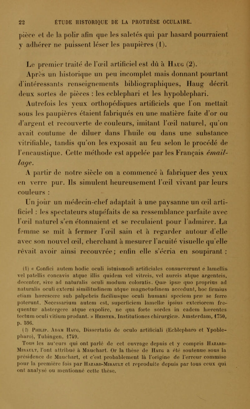 pièce et de la polir afin que les saletés qui par hasard pourraient y adhérer ne puissent léser les paupières (i). Le premier traité de l'œil artificiel est dû à Haug (2). Après un historique un peu incomplet mais donnant pourtant d'intéressants renseignements bibliographiques, Haug décrit deux sortes de pièces : les echlephari et les hvpohlephari. Autrefois les yeux orthopédiques artificiels que Ton mettait sous les paupières étaient fabriqués en une matière faite d'or ou d'argent et recouverte de couleurs, imitant l'œil naturel, qu'on avait coutume de diluer dans l'huile ou dans une substance vitrifîable, tandis qu'on les exposait au feu selon le procédé de l'encaustique. Cette méthode est appelée par les Français émail- lage. A partir de notre siècle on a commencé à fabriquer des yeux en verre pur. Ils simulent heureusement l'œil vivant par leurs couleurs : Un jour un médecin-chef adaptait à une paysanne un œil arti- ficiel : les spectateurs stupéfaits de sa ressemblance parfaite avec l'œil naturel s'en étonnaient et se reculaient pour l'admirer. La femme se mit à fermer l'œil sain et à regarder autour d'elle avec son nouvel œil, cherchant à mesurer l'acuité visuelle qu'elle rêvait avoir ainsi recouvrée; enfin elle s'écria en soupirant: (1) « Confici autem hodie oculi istuismodi artificiales consueverunt e lamellis. vcl patollis concavis atquc illis quidem vel vilrois, vel aurcis atque argenteis, decenter, sive ad naturalis oculi modum coloratis. Quœ ipsœ quo proprius ad naturalis oculi extorni similitudinem atquc inagnctudinem accedunt, hoc firmius etiam haerescere sub palpebris faciliusque oculi liuuiani specieui prœ se ferre poterunt. Neccssariura autem est, superficicm lamellœ ipsius exteriorem fre- quentur abstergere atque expolirc, ne qua forte sordes in cadem luerentos tectum oculi vitium prodant. » IIeister, Institutioncs chirurgien'. Amsterdam, 4750,. p. 596. (->) Philip. Adam Haug, Dissortatio de oculo artificiali (Ecblepharo et Ypoble- pharo), Tubingen. 1749. Tous les au'eurs qui ont parlé de cet ouvrage depuis et y compris Hazard- Mirault, l'ont attribué à Mauchart. Or la thèse de Haug a été soutenue sous la présidence do Mauchart, et c'est probablement là l'origine de l'erreur commise pour la première fois par Hazard-Mirault et reproduite depuis par tous ceux qui ont analysé ou mentionné cette thèse.