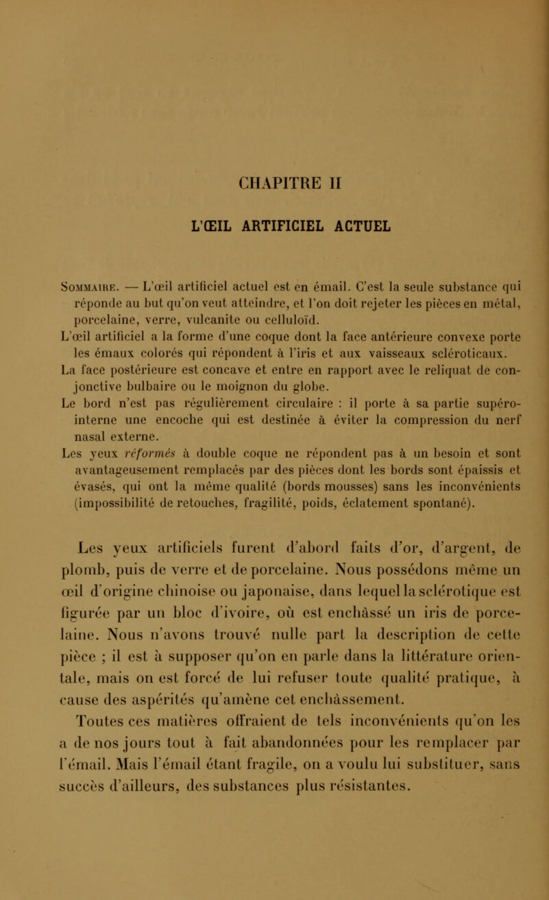 CHAPITRE II L'ŒIL ARTIFICIEL ACTUEL Sommaire. — L'œil artificiel actuel est en émail. C'est la seule substance qui réponde au but qu'on veut atteindre, et Ton doit rejeter les pièces en métal, porcelaine, verre, vulcanite ou celluloïd. L'œil artificiel a la forme d'une coque dont la face antérieure convexe porte les émaux colorés qui répondent à l'iris et aux vaisseaux scléroticaux. La face postérieure est concave et entre en rapport avec le reliquat de con- jonctive bulbaire ou le moignon du globe. Le bord n'est pas régulièrement circulaire : il porte à sa partie supéro- interne une encoche qui est destinée à éviter la compression du nerf nasal externe. Les veux reformés à double coque ne répondent pas à un besoin et sont avantageusement remplacés par des pièces dont les bords sont épaissis et évasés, qui ont la même qualité (bords mousses) sans les inconvénients (impossibilité de retouches, fragilité, poids, éclatement spontané). Les yeux artificiels furent d'abord faits d'or, d'argent, de plomb, puis de verre et de porcelaine. Nous possédons même un œil d'origine chinoise ou japonaise, dans lequel lasclérotique est lia urée par un bloc d'ivoire, où est enchâssé un iris de porce- laine. Nous n'avons trouvé nulle part la description de celle pièce ; il est à supposer qu'on en parle dans la littérature orien- tale, mais on est forcé de lui refuser toute qualité pratique, a cause des aspérités qu'amène cet enchâssement. Toutes ces matières offraient de tels inconvénients qu'on les a de nos jours tout à fait abandonnées pour les remplacer par L'émail. Mais l'émail étant fragile, on a voulu lui substituer, sans succès d'ailleurs, des substances plus résistantes.