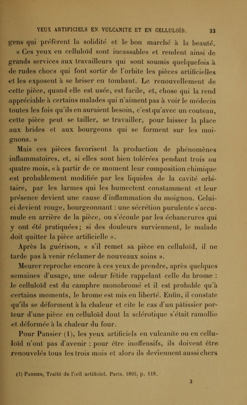 gens qui préfèrent la solidité et le bon marche à la beauté. « Ces yeux en celluloïd sont incassables et rendent ainsi de grands services aux travailleurs qui sont soumis quelquefois à de rudes chocs qui font sortir de l'orbite les pièces artificielles et les exposent à se briser en tombant. Le renouvellement de celle pièce, quand elle est usée, est facile, et, chose qui la rend appréciable à certains malades qui n'aiment pas à voirie médecin toutes les fois qu'ils en auraient besoin, c'est qu'avec un couteau, cette pièce peut se tailler, se travailler, pour laisser la place aux brides et aux bourgeons qui se forment sur les moi- gnons. » Mais ces pièces favorisent la production de phénomènes inflammatoires, et, si elles sont bien tolérées pendant trois ou •quatre mois, «à partir de ce moment leur composition cfiimique est probablement modifiée par les liquides de la cavité orbi- taire, par les larmes qui les humectent constamment et leur présence devient une cause d'inflammation du moignon. Celui- ci devient rouge, bourgeonnant : une sécrétion purulente s'accu- mule en arrière de la pièce, ou s'écoule par les échancrures qui y ont été pratiquées; si des douleurs surviennent, le malade doit quitter la pièce artificielle ». Après la guérison, « s'il remet sa pièce en celluloïd, il ne tarde pas à venir réclamer de nouveaux soins ». Meurer reproche encore à ces yeux de prendre, après quelques semaines d'usage, une odeur fétide rappelant celle du brome : le celluloïd est du camphre monobromé et il est probable qu'à certains moments, le brome est mis en liberté. Enfin, il constate qu'ils se déforment à la chaleur et cite le cas d'un pâtissier por- teur d'une pièce en celluloïd dont la sclérotique s'était ramollie et déformée à la chaleur du four. Pour Pansier (1), les yeux artificiels en vulcanite ou en cellu- loïd n'ont pas d'avenir : pour être inoffensifs, ils doivent être renouvelés tous les trois mois et alors ils deviennent aussi chers <1) Pansier, Traité de l'œil artificiel. Paris, 1895, p. 119.