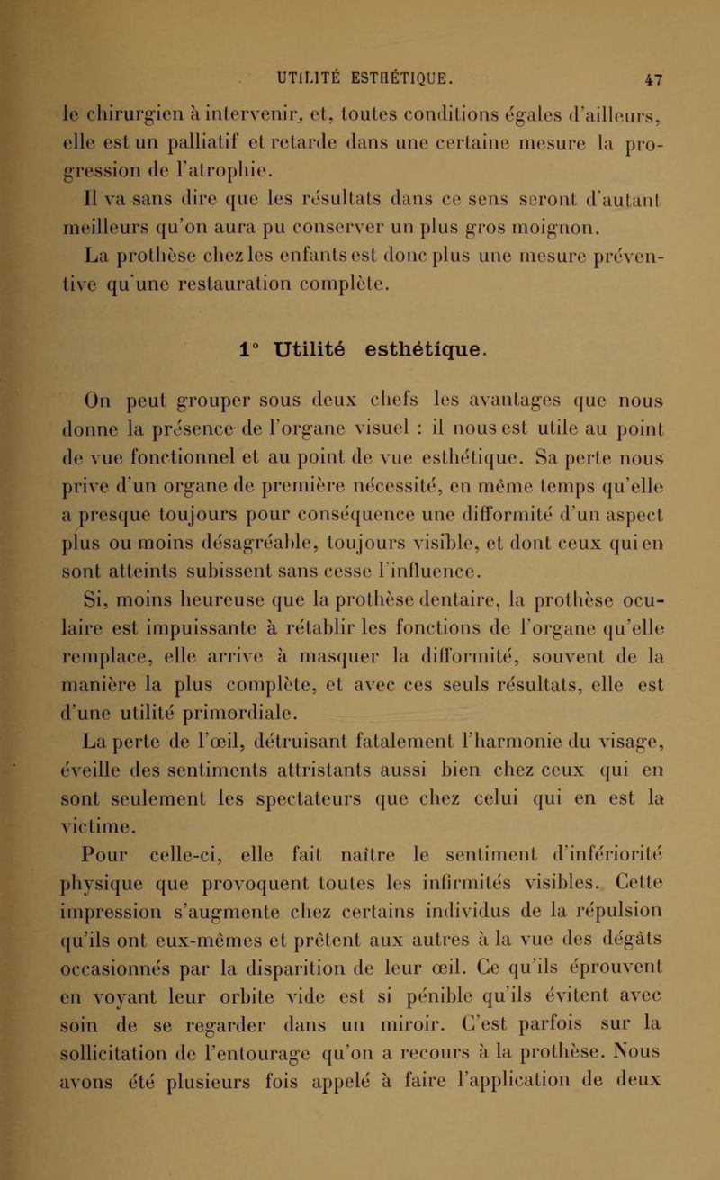 Je chirurgien à intervenir, et, toutes conditions égales d'ailleurs, elle est un palliatif et retarde dans une certaine mesure la pro- gression de l'atrophie. Il va sans dire que les résultats dans ce sens seront d'autant meilleurs qu'on aura pu conserver un plus gros moignon. La prothèse chezles enfantsesl donc plus une mesure préven- tive qu'une restauration complète. 1° Utilité esthétique. On peut grouper sous deux chefs les avantages que nous donne la présence-de F organe visuel : il nous est utile au point de vue fonctionnel et au point de vue esthétique. Sa perte nous prive d'un organe de première nécessité, en même temps qu'elle a presque toujours pour conséquence une difformité d'un aspect plus ou moins désagréable, toujours visible, et dont ceux qui en sont atteints subissent sans cesse l'influence. Si, moins heureuse que la prothèse dentaire, la prothèse ocu- laire est impuissante à rétablir les fonctions de l'organe qu'elle remplace, elle arrive à masquer la difformité, souvent de la manière la plus complète, et avec ces seuls résultats, elle est d'une utilité primordiale. La perte de l'œil, détruisant fatalement l'harmonie du visag*e, éveille des sentiments attristants aussi bien chez ceux qui en sont seulement les spectateurs que chez celui qui en est la victime. Pour celle-ci, elle fait naître le sentiment d'infériorité physique que provoquent toutes les infirmités visibles. Cette impression s'augmente chez certains individus de la répulsion qu'ils ont eux-mêmes et prêtent aux autres à la vue des dégâts occasionnés par la disparition de leur œil. Ce qu'ils éprouvent en voyant leur orbite vide est si pénible qu'ils évitent avec soin de se regarder dans un miroir. C'est parfois sur la sollicitation de l'entourage qu'on a recours à la prothèse. Nous avons été plusieurs fois appelé à faire l'application de deux