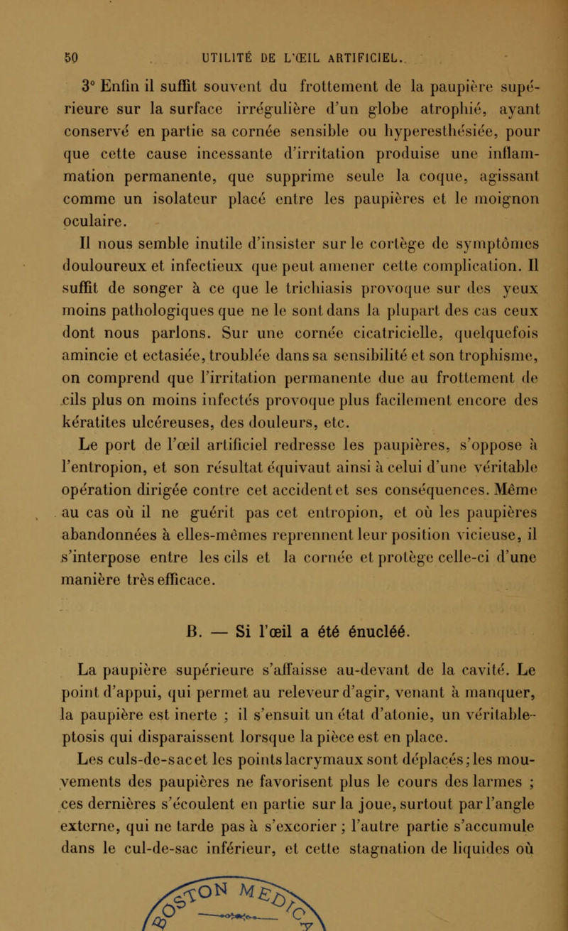3° Enfin il suffît souvent du frottement de la paupière supé- rieure sur la surface irrégulière d'un globe atrophié, ayant conservé en partie sa cornée sensible ou hyperesthésiée, pour que cette cause incessante d'irritation produise une inflam- mation permanente, que supprime seule la coque, agissant comme un isolateur placé entre les paupières et le moignon oculaire. Il nous semble inutile d'insister sur le cortège de symptômes douloureux et infectieux que peut amener cette complication. Il suffît de songer à ce que le trichiasis provoque sur des yeux moins pathologiques que ne le sont dans la plupart des cas ceux dont nous parlons. Sur une cornée cicatricielle, quelquefois amincie et ectasiée, troublée dans sa sensibilité et son trophisme, on comprend que l'irritation permanente due au frottement de cils plus on moins infectés provoque plus facilement encore des kératites ulcéreuses, des douleurs, etc. Le port de l'œil artificiel redresse les paupières, s'oppose à l'entropion, et son résultat équivaut ainsi à celui d'une véritable opération dirigée contre cet accident et ses conséquences. Même au cas où il ne guérit pas cet entropion, et où les paupières abandonnées à elles-mêmes reprennent leur position vicieuse, il s'interpose entre les cils et la cornée et protège celle-ci d'une manière très efficace. B. — Si l'œil a été énucléé. La paupière supérieure s'affaisse au-devant de la cavité. Le point d'appui, qui permet au releveur d'agir, venant à manquer, la paupière est inerte ; il s'ensuit un état d'atonie, un véritable- ptosis qui disparaissent lorsque la pièce est en place. Les culs-de-sac et les points lacrymaux sont déplacés; les mou- vements des paupières ne favorisent plus le cours des larmes ; ces dernières s'écoulent en partie sur la joue, surtout par l'angle externe, qui ne tarde pas à s'excorier ; l'autre partie s'accumule dans le cul-de-sac inférieur, et cette stagnation de liquides où 4? V