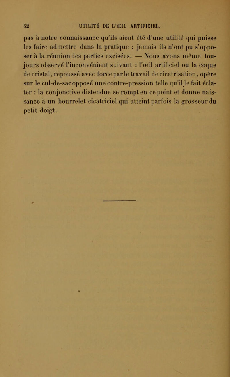 pas à notre connaissance qu'ils aient été d'une utilité qui puisse les faire admettre dans la pratique : jamais ils n'ont pu s'oppo- ser à la réunion des parties excisées. — Nous avons même tou- jours observé l'inconvénient suivant : l'œil artificiel ou la coque de cristal, repoussé avec force par le travail de cicatrisation, opère sur le cul-de-sac opposé une contre-pression telle qu'il le fait écla- ter : la conjonctive distendue se rompt en ce point et donne nais- sance à un bourrelet cicatriciel qui atteint parfois la grosseur du petit doigt.