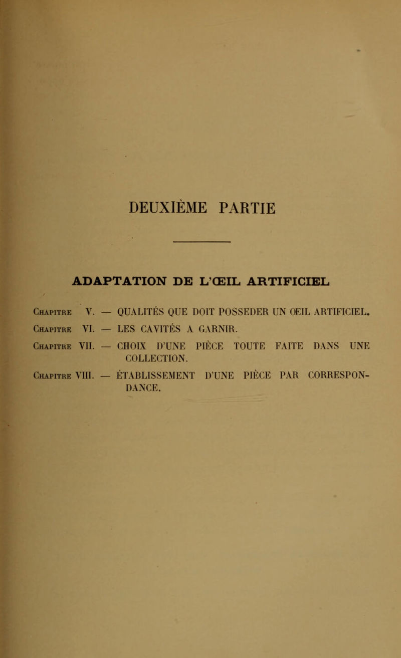 DEUXIÈME PARTIE ADAPTATION DE L'ŒIL ARTIFICIEL Chapitre V. — QUALITÉS QUE DOIT POSSEDER UN OEIL ARTIFICIEL. Chapitre VI. — LES CAVITÉS A GARNIR. Chapitre VIL — CHOIX DUNE PIÈCE TOUTE FAITE DANS UNE COLLECTION. Chapitre VIII. — ÉTABLISSEMENT D'UNE PIÈCE PAR CORRESPON- DANCE.