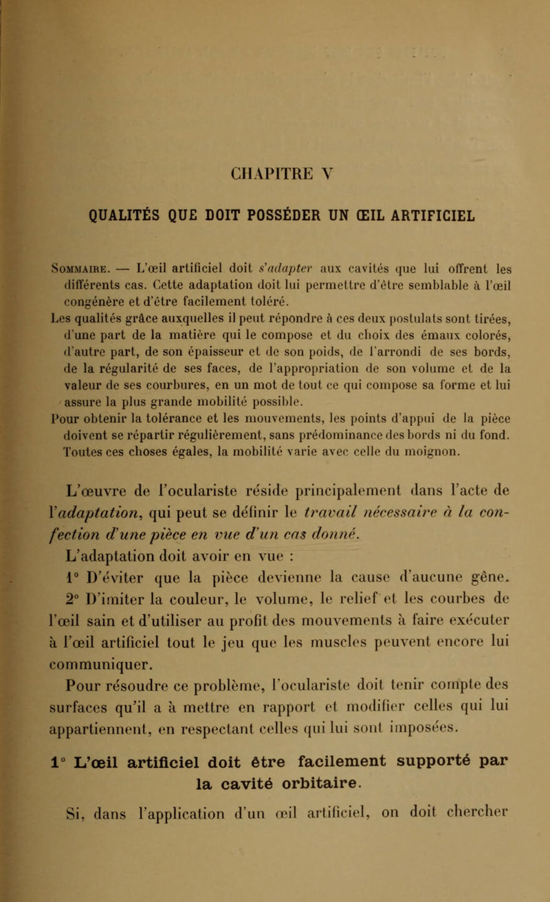 CHAPITRE V QUALITÉS QUE DOIT POSSÉDER UN ŒIL ARTIFICIEL Sommaire. — L'œil artificiel doit s'adapter aux cavités que lui offrent les différents cas. Cette adaptation doit lui permettre d'être semblable à l'œil congénère et d'être facilement toléré. Les qualités grâce auxquelles il peut répondre à ces deux postulats sont tirées, d'une part de la matière qui le compose et du cboix des émaux colorés, d'autre part, de son épaisseur et de son poids, de l'arrondi de ses bords, de la régularité de ses faces, de l'appropriation de son volume et de la valeur de ses courbures, en un mot de tout ce qui compose sa forme et lui assure la plus grande mobilité possible. Pour obtenir la tolérance et les mouvements, les points d'appui de la pièce doivent se répartir régulièrement, sans prédominance des bords ni du fond. Toutes ces choses égales, la mobilité varie avec celle du moignon. L'œuvre de l'oculariste réside principalement dans l'acte de Y adaptation, qui peut se définir le travail nécessaire à la con- fection d'une pièce en vue d'un cas donné. L'adaptation doit avoir en vue : 1° D'éviter que la pièce devienne la cause d'aucune gêne. 2° D'imiter la couleur, le volume, le relief et les courbes de l'œil sain et d'utiliser au profit des mouvements à faire exécuter à l'œil artificiel tout le jeu que les muscles peuvent encore lui communiquer. Pour résoudre ce problème, l'oculariste doit tenir compte des surfaces qu'il a à mettre en rapport et modifier celles qui lui appartiennent, en respectant celles qui lui sont imposées. 1° L'œil artificiel doit être facilement supporté par la cavité orbitaire. Si, dans l'application d'un œil artificiel, on doit chercher