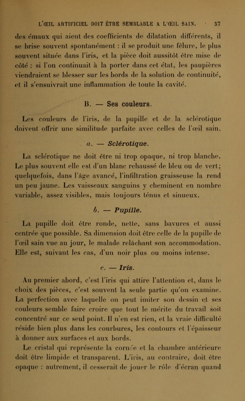 des émaux qui aient des coefficients de dilatation différents, il se brise souvent spontanément : il se produit une fêlure, le plus souvent située dans l'iris, et la pièce doit aussitôt être mise de côté : si l'on continuait à la porter dans cet état, les paupières viendraient se blesser sur les bords de la solution de continuité, et il s'ensuivrait une inflammation de toute la cavité. B. — Ses couleurs. Les couleurs de l'iris, de la pupille et de la sclérotique doivent offrir une similitude parfaite avec celles de l'œil sain. a. — Sclérotique. La sclérotique ne doit être ni trop opaque, ni trop blanche. Le plus souvent elle est d'un blanc rehaussé de bleu ou de vert; quelquefois, dans l'âge avancé, l'infiltration graisseuse la rend un peu jaune. Les vaisseaux sanguins y cheminent en nombre variable, assez visibles, mais toujours ténus et sinueux. b. — Pupille. La pupille doit être ronde, nette, sans bavures et aussi centrée que possible. Sa dimension doit être celle de la pupille de l'œil sain vue au jour, le malade relâchant son accommodation. Elle est, suivant les cas, d'un noir plus ou moins intense. c. — Iris. Au premier abord, c'est l'iris qui attire l'attention et, dans le choix des pièces, c'est souvent la seule partie qu'on examine. La perfection avec laquelle on peut imiter son dessin et ses couleurs semble faire croire que tout le mérite du travail soit concentré sur ce seul point. Il n'en est rien, et la vraie difficulté réside bien plus dans les courbures, les contours et l'épaisseur à donner aux surfaces et aux bords. Le cristal qui représente la cornée et la chambre antérieure doit être limpide et transparent. L'iris, au contraire, doit être opaque : autrement, il cesserait de jouer le rôle d'écran quand