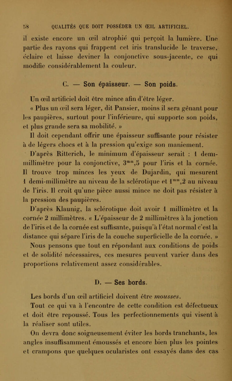 il existe encore un œil atrophié qui perçoit la lumière. Une partie des rayons qui frappent cet iris translucide le traverse, éclaire et laisse deviner la conjonctive sous-jacente, ce qui modifie considérablement la couleur. G. — Son épaisseur. — Son poids. Un œil artificiel doit être mince afin d'être léger. « Plus un œil sera léger, dit Pansier, moins il sera gênant pour 1rs paupières, surtout pour l'inférieure, qui supporte son poids, et plus grande sera sa mobilité. » Il doit cependant offrir une épaisseur suffisante pour résister à de légers chocs et à la pression qu'exige son maniement. D'après Ritterich, le minimum d'épaisseur serait : 1 demi- millimètre pour la conjonctive, 3mm,o pour l'iris et la cornée. Il trouve trop minces les yeux de Dujardin, qui mesurent 1 demi-millimètre au niveau de la sclérotique et lmm,2 au niveau de l'iris. 11 croit qu'une; pièce aussi mince ne doit pas résister à la pression des paupières. D'après Klaunig, la sclérotique doit avoir 1 millimètre et la cornée 2 millimètres. « L'épaisseur de 2 millimètres a la jonction de l'iris et de la cornée est suffisante, puisqu'il l'état normal c'est la distance qui sépare l'iris de la couche superficielle de la cornée. » Nous pensons que tout en répondant aux conditions de poids et de solidité nécessaires, ces mesures peuvent varier dans des proportions relativement assez considérables. D. — Ses bords. Les bords d'un œil artificiel doivent être mousses. Tout ce qui va à l'encontre de cette condition est défectueux et doit être repoussé. Tous les perfectionnements qui visent à la réaliser sont utiles. On devra donc soigneusement éviter les bords tranchants, les angles insuffisamment émoussés et encore bien plus les pointes et crampons que quelques ocularistes ont essayés dans des cas