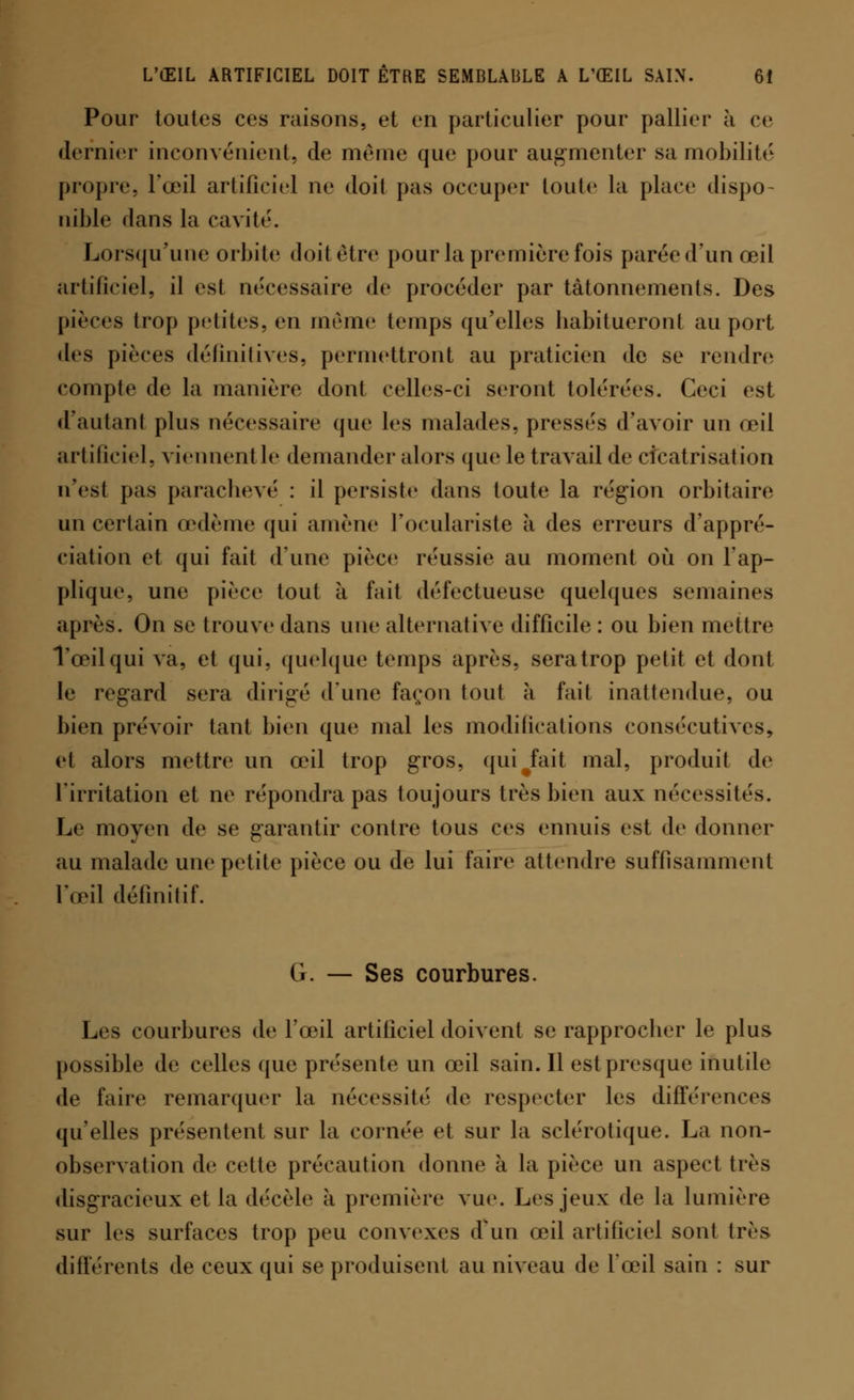Pour toutes ces raisons, et en particulier pour pallier à ce dernier inconvénient, de même que pour augmenter sa mobilité propre, l'œil artificiel ne doit pas occuper toute la place dispo- nible dans la cavité. Lorsqu'une orbite doit être pour la première fois parée d'un œil artificiel, il esl nécessaire de procéder par tâtonnements. Des pièces trop petites, en même temps qu'elles habitueronl au port des pièces définitives, permettront au praticien de se rendre compte de la manière dont celles-ci seront tolérées. Ceci est d'autant plus nécessaire que les malades, pressés d'avoir un œil artificiel, viennent le demander alors que le travail de cicatrisation n'est pas parachevé : il persiste dans toute la région orbitaire un certain œdème qui amène l'oculariste à des erreurs d'appré- ciation et qui fait d'une pièce réussie au moment où on l'ap- plique, une pièce tout à fait défectueuse quelques semaines après. On se trouve dans une alternative difficile : ou bien mettre l'œil qui va, et qui, quelque temps après, seratrop petit et dont le regard sera dirigé d'une façon tout à fait inattendue, ou bien prévoir tant bien que mal les modifications consécutives, et alors mettre un oui trop gros, qui#fait mal, produit de l'irritation et ne répondra pas toujours très bien aux nécessités. Le moyen de se garantir contre tous ces ennuis est de donner au malade une petite pièce ou de lui faire attendre suffisamment l'œil définitif. G. — Ses courbures. Les courbures de l'œil artificiel doivent se rapprocber le plus possible de celles (pie présente un œil sain. Il est presque inutile de faire remarquer la nécessité de respecter les différences qu'elles présentent sur la cornée et sur la sclérotique. La non- observation de cette précaution donne à la pièce un aspect très disgracieux et la décèle à première vue. Les jeux de la lumière sur les surfaces trop peu convexes d'un œil artificiel sont très différents de ceux qui se produisent au niveau de l'œil sain : sur
