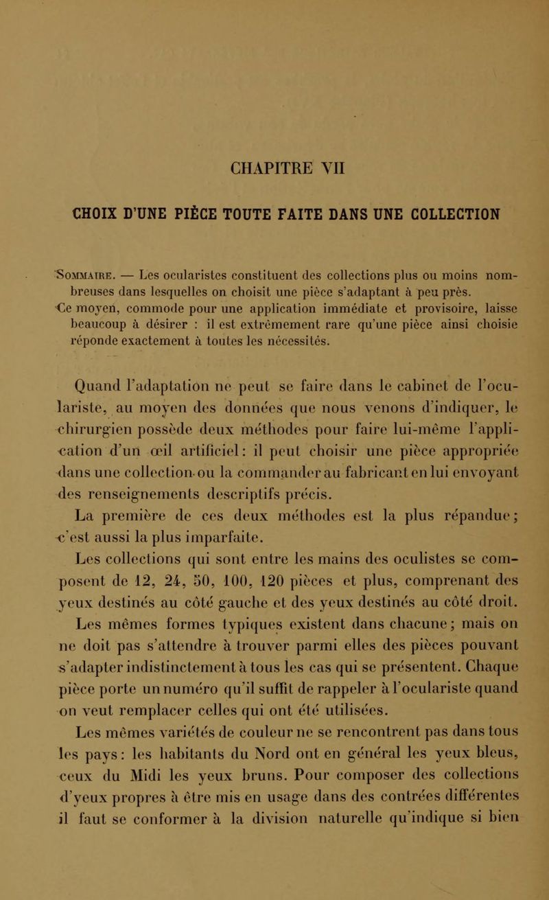 CHOIX D'UNE PIÈCE TOUTE FAITE DANS UNE COLLECTION Sommaire. — Les ocularistcs constituent des collections pins ou moins nom- breuses dans lesquelles on choisit une pièce s'adaptant à peu près. Ce moyen, commode pour une application immédiate et provisoire, laisse beaucoup à désirer : il est extrêmement rare qu'une pièce ainsi choisie réponde exactement à toutes les nécessités. Quand l'adaptation ne peut se faire dans le cabinet de l'ocu- lariste, au moyen des données que nous venons d'indiquer, le chirurgien possède deux méthodes pour faire lui-même l'appli- cation d'un a*il artificiel: il peut choisir une pièce appropriée dans une collection-ou la commander au fabricant en lui envoyant des renseignements descriptifs précis. La première de ces deux méthodes est la plus répandue; «'est aussi la plus imparfaite. Les collections qui sont entre les mains des oculistes se com- posent de 12, 24, 50, 100. 120 pièces et plus, comprenant des yeux destinés au côté gauche et des yeux destinés au côté droit. Les mêmes formes typiques existent dans chacune; mais on ne doit pas s'attendre à trouver parmi elles des pièces pouvant s'adapter indistinctement à tous les cas qui se présentent. Chaque pièce porte un numéro qu'il suffît de rappeler àl'oculariste quand on veut remplacer celles qui ont été utilisées. Les mêmes variétés de couleur ne se rencontrent pas dans tous les pays: les habitants du Nord ont en général les yeux bleus, ceux du Midi les yeux bruns. Pour composer des collections d'yeux propres à être mis en usage dans des contrées différentes il faut se conformer à la division naturelle qu'indique si bien