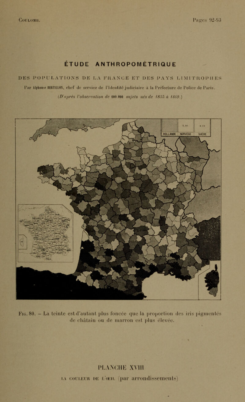 ETUDE ANTHROPOMÉTRIQUE DES POPULATIONS DE LA FRANCE ET DES PAYS LIMITROPHES Par Alphonse HKltTU.i.OV, chef do service île l'Identité judiciaire à la Préfecture de Police de Paris. (D'après l'observation de lon.ooo sujets nés de (835 à > Fig.80. - La teinte estd'autanl plus foncée que la proportion des iris pigmentés <lc châtain ou de marron esl plus ('levée. PLANCHE XVIII u couleur de l'oeil par arrondissements)
