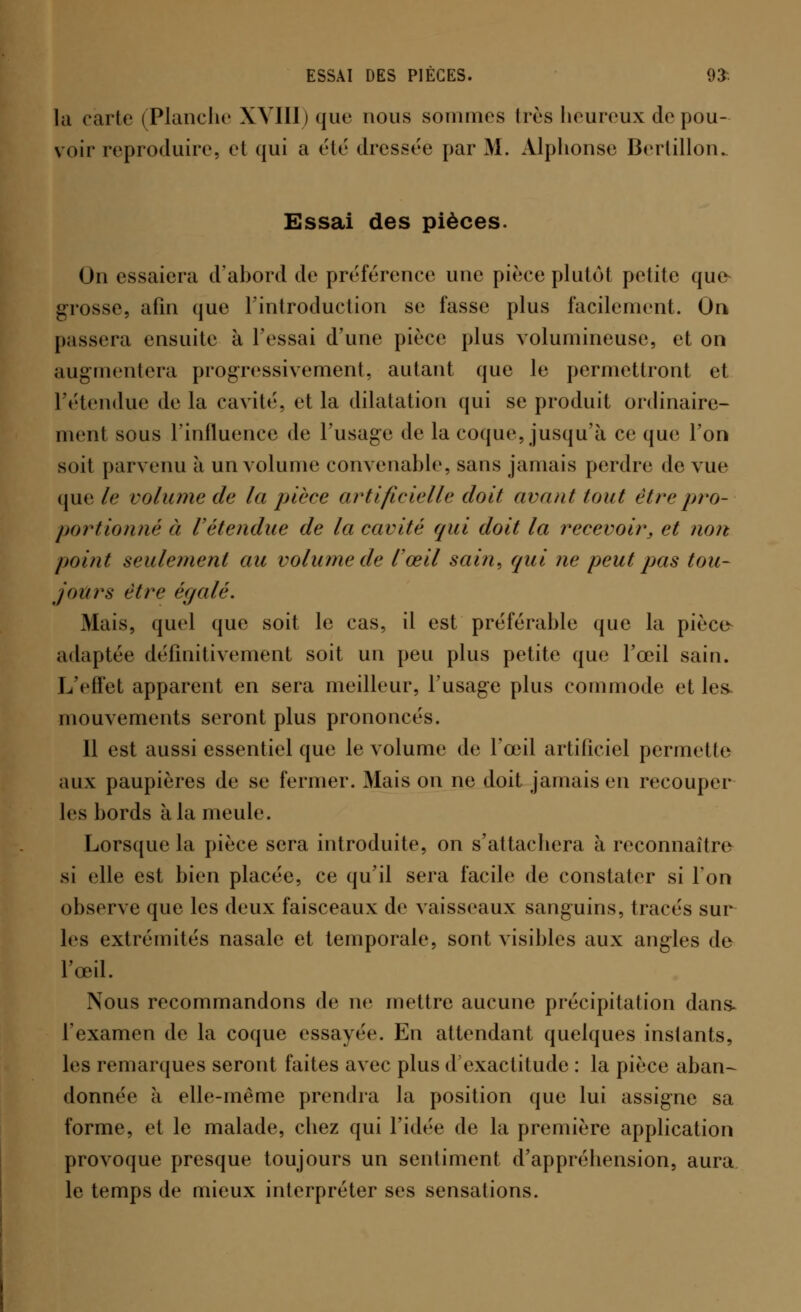 ESSAI DES PIÈCES. 93s la carte (Planche XVIII) que nous sommes 1res heureux de pou- voir reproduire, et qui a été dressée par M. Alphonse Bertillon. Essai des pièces. On essaiera d'abord de préférence une pièce plutôt petite que> grosse, afin que l'introduction se fasse plus facilement. On passera ensuite à l'essai d'une pièce plus volumineuse, et on augmentera progressivement, autant que le permettront et l'étendue de la cavité, et la dilatation qui se produit ordinaire- ment sous l'influence de l'usage de la coque, jusqu'à ce que l'on soit parvenu à un volume convenable, sans jamais perdre de vue que le volume de la pièce artificielle doit avant tout être pro- portionné à l'étendue de la cavité qui doit la recevoir, et non point seulement au volume de l'œil sain, qui ne peut pas tou- jours être égalé. Mais, quel que soit le cas, il est préférable que la pièce adaptée définitivement soit un peu plus petite que l'œil sain. L'effet apparent en sera meilleur, l'usage plus commode et les- mouvements seront plus prononcés. 11 est aussi essentiel que le volume de l'œil artificiel permet le aux paupières de se fermer. Mais on ne doit jamais en recouper les hords à la meule. Lorsque la pièce sera introduite, on s'attachera à reconnaître si elle est bien placée, ce qu'il sera facile de constater si Ton observe que les deux faisceaux de vaisseaux sanguins, tracés sur les extrémités nasale et temporale, sont visibles aux angles de l'œil. Nous recommandons de ne mettre aucune précipitation dans. l'examen de la coque essayée. En attendant quelques instants, les remarques seront faites avec plus d'exactitude : la pièce aban- donnée à elle-même prendra la position que lui assigne sa forme, et le malade, chez qui l'idée de la première application provoque presque toujours un sentiment d'appréhension, aura le temps de mieux interpréter ses sensations.