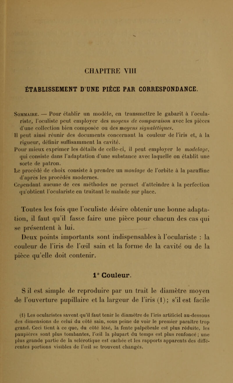 ÉTABLISSEMENT D'UNE PIÈCE PAR CORRESPONDANCE. Sommaire. — Pour établir un modèle, en transmettre le gabarit à l'ocula- riste, l'oculiste peut employer des moyens de comparaison avec les pièces d'une collection bien composée ou des moyens signa lé tique s. Il peut ainsi réunir des documents concernant la couleur de l'iris et, à la rigueur, définir suffisamment la cavité. Pour mieux exprimer les détails de celle-ci, il peut employer le modelage, qui consiste dans l'adaptation d'une substance avec laquelle on établit une sorte de patron. Le procédé de choix consiste à prendre un moulage de l'orbite à la paraffine d'après'les procédés modernes. Cependant aucune de ces méthodes ne permet d'atteindre à la perfection qu'obtient l'oculariste en traitant le malade sur place. Toutes les fois que l'oculiste désire obtenir une bonne adapta- tion, il faut qu'il fasse faire une pièce pour chacun des cas qui se présentent à lui. Deux points importants sont indispensables à l'oculariste : la couleur de l'iris de l'œil sain et la forme de la cavité ou de la pièce qu'elle doit contenir. 1° Couleur. S il est simple de reproduire par un trait le diamètre moyen de l'ouverture pupillaire et la largeur de l'iris (I); s'il est facile (1) Les ocularistes savent qu'il faut tenir le diamètre de l'iris artificiel au-dessous des dimensions de celui du côté sain, sous peine de voir le premier paraître trop grand. Ceci tient à ce que, du côté lésé, la fente palpébrale est plus réduite, les paupières sont plus tombantes, l'œil la plupart du temps est plus renfoncé ; une plus grande partie de la sclérotique est cachée et les rapports apparents des diffé- rentes portions visibles de l'œil se trouvent changés.