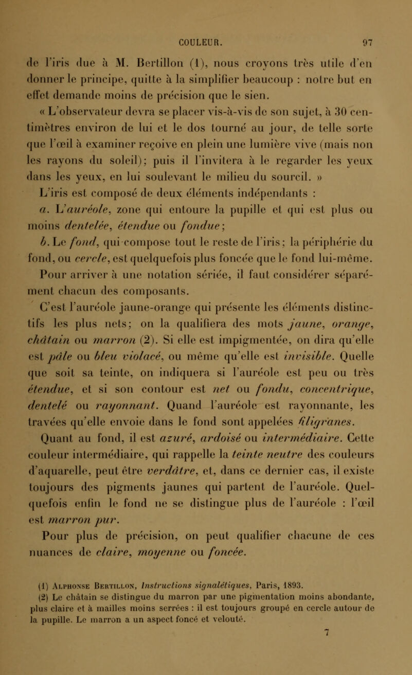 de l'iris duo à M. Bertillon (1), nous croyons très utile d'en donner le principe, quitte à la simplifier beaucoup : noire but en effet demande moins de précision que le sien. « L'observateur devra se placer vis-à-vis de son sujet, à 30 cen- timètres environ de lui et le dos tourné au jour, de telle sorte que l'œil à examiner reçoive en plein une lumière vive (mais non les rayons du soleil); puis il l'invitera à le regarder les yeux dans les yeux, en lui soulevant le milieu du sourcil. » L'iris est composé de deux éléments indépendants : a. L'auréole, zone qui entoure la pupille et qui est plus ou moins dentelée, étendue ou fondue; b. Le fond, qui compose tout le reste de l'iris : la périphérie du fond, ou cercle, est quelquefois plus foncée que le fond lui-même. Pour arriver à une notation sériée, il faut considérer séparé- ment chacun des composants. C'est l'auréole jaune-orange qui présente les éléments distinc- tifs les plus nets; on la qualifiera des mots jaune, orange, châtain ou marron (2). Si elle est impigmentée, on dira qu'elle esl pâle ou bleu violacé, ou même qu'elle est invisible. Quelle que soit sa teinte, on indiquera si l'auréole est peu ou très étendue, et si son contour est net ou fondu, concentrique, dentelé ou rayonnant. Quand l'auréole est rayonnante, les travées qu'elle envoie dans le fond sont appelées filigranes. Quant au fond, il est azuré, ardoisé ou intermédiaire. Celte couleur intermédiaire, qui rappelle la teinte neutre des couleurs d'aquarelle, peut être verdâtre, et, dans ce dernier cas, il existe toujours des pigments jaunes qui partent de l'auréole. Quel- quefois enfin le fond ne se distingue plus de l'auréole : l'œil est marron pur. Pour plus de précision, on peut qualifier chacune de ces nuances de claire, moyenne ou foncée. (1) Alphonse Bertillon, Instructions sig7ialétiques, Paris, 1893. (2) Le châtain se distingue du marron par une pigmentation moins abondante, plus claire et à mailles moins serrées : il est toujours groupé en cercle autour de la pupille. Le marron a un aspect foncé et velouté. 7