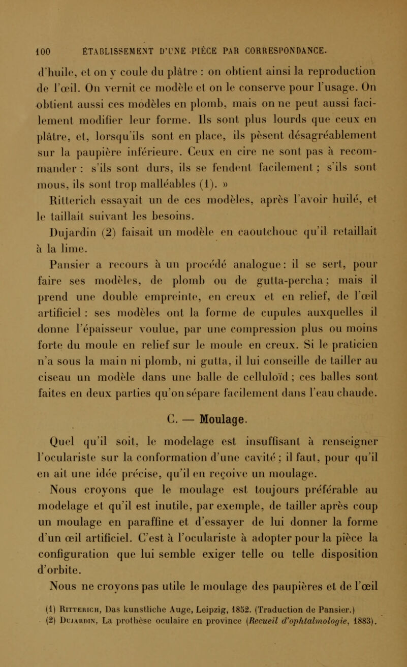 d'huile, et on y coule du plaire : on obtient ainsi la reproduction de l'œil. On vernit ce modèle el on le conserve pour l'usage. On obtient aussi ces modèles en plomb, mais on ne peul aussi faci- lement modifier leur forme. Ils sont plus lourds que ceux en plâtre, et, lorsqu'ils sont en place, ils pèsent désagréablement sur la paupière inférieure. Ceux en cire ne sont pas à recom- mander : s'ils sont durs, ils se fendent facilement : s'ils sont mous, ils sont trop malléables (1). » Ritterich essayait un de ces modèles, après l'avoir huilé, et le taillait suivant les besoins. Dujardin (2) faisait un modèle en caoutchouc qu'il retaillait à la lime. Pansier a recours à un procédé analogue: il se sert, pour faire ses modèles, de plomb ou de gutta-percha : mais il prend une double empreinte, en creux et en relief, de l'œil artificiel : ses modèles ont la forme de cupules auxquelles il donne l'épaisseur voulue, par une compression plus ou moins forte du moule en relief sur le moule en creux. Si le praticien n'a sous la main ni plomb, ni gutta, il lui conseille de tailler au ciseau un modèle dans une balle de celluloïd; ces balles sont faites en deux parties qu'onsépare facilement dans l'eau chaude. G. — Moulage. Quel qu'il soit, le modelage est insuffisant à renseigner l'oculariste sur la conformation d'une cavité; il faut, pour qu'il en ait une idée précise, qu'il en reçoive un moulage. Nous croyons que le moulage est toujours préférable au modelage el qu'il est inutile, par exemple, de tailler après coup un moulage en paraffine et d'essayer de lui donner la forme d'un œil artificiel. C'est à l'oculariste à adopter pour la pièce la configuration que lui semble exiger telle ou telle disposition d'orbite. Nous ne croyons pas utile le moulage des paupières et de l'œil (1) Ritterich, Das kunstliche Auge, Leipzig, 1852. (Traduction de Pansier.) (2) Dujardin, La prothèse oculaire en province (Recueil d'ophtalmologie, 1883).