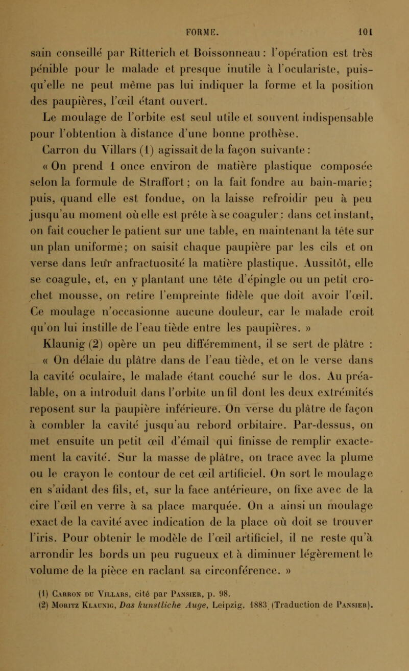 sain conseillé par Ritterich et Boissonneau : l'opération esl très pénible pour le malade et presque inutile à l'oculariste, puis- qu'elle ne peut même pas lui indiquer la forme et la position des paupières, l'œil «'tan! ouvert. Le moulage de l'orbite est seul utile et souvent indispensable pour l'obtention à distance d'une bonne prothèse. Carron du Villars (1) agissait de la façon suivante : « On prend 1 once environ de matière plastique composée selon la formule de Straffort; on la fait fondre au bain-marie; puis, quand elle est fondue, on la laisse refroidir peu à peu jusqu'au moment où elle est prèle à se coaguler: dans cet instant, on fait coucher le patienl sur une table, en maintenant la tète sur un plan uniforme; on saisit chaque paupière par les cils et on verse dans leur anfractuosité la matière plastique. Aussitôt, elle se coagule, et, en y piaulant une tête d'épingle ou un petit cro- chet mousse, on retire l'empreinte fidèle que doit avoir l'œil. Ce moulage n'occasionne aucune douleur, car le malade croit qu'on lui instille de l'eau tiède entre les paupières. » Klaunig (2) opère un peu différemment, il se sert de plâtre : « On délaie du plâtre dans de l'eau tiède, et on le verse dans la cavité oculaire, le malade étant couclié sur le dos. Au préa- lable, on a introduit dans l'orbite un fil dont les deux extrémités reposent sur la paupière inférieure. On verse du plâtre de façon à combler la cavité jusqu'au rebord orbitaire. Par-dessus, on met ensuite un petit œil d'émail qui linisse de remplir exacte- ment la cavité. Sur la niasse déplâtre, on trace avec la plume ou le crayon le contour de cet œil artificiel. On sort le moulage en s'aidant des fils, et, sur la face antérieure, on fixe avec de la cire l'œil en verre à sa place marquée. On a ainsi un moulage exact de la cavité avec indication de la place où doit se trouver l'iris. Pour obtenir le modèle de l'œil artificiel, il ne reste qu'à arrondir les bords un peu rugueux et à diminuer légèrement le volume de la pièce en raclant sa circonférence. » (1) Carron du Villars, cité par Pansier, p. ï)8. (2) Moritz Klaunig, Das kunstliche Auge, Leipzig. 1883 (Traduction de Pansier).