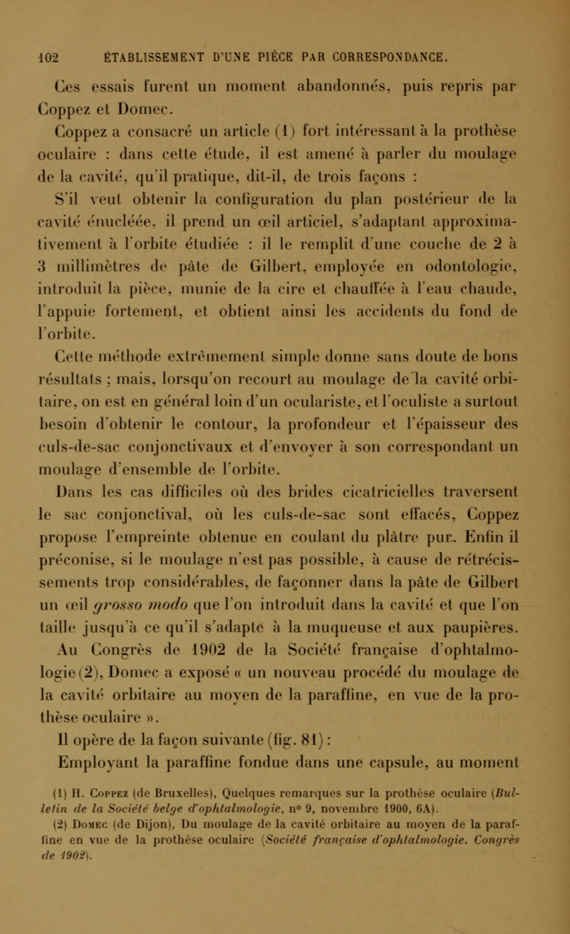 Ces essais furent un moment abandonnés, puis repris par Coppez et Domee. Coppez a consacré un article (1 ) fort intéressant à la prothèse oculaire : dans cette étude, il est amené à parler du moulage de la cavité, qu'il pratique, dit-il, de trois tarons : S'il veut obtenir la configuration du plan postérieur de la cavité énucléée, il prend un œil articiel, s'adaptant approxima- tivement à l'orbite étudiée : il le remplit d'une couche de 2 à 3 millimètres de pâte de Gilbert, employée en odontologie, introduit la pièce, munie de la cire et chauffée à l'eau chaude. l'appuie fortement, et obtient ainsi les accidents du fond de l'orbite. Cette méthode extrêmement simple donne sans doute de bons résultats ; mais, lorsqu'on recourt au moulage de la cavité orbi- taire, on est en général loin d'un oculariste, et l'oculiste a surtout besoin d'obtenir le contour, la profondeur et l'épaisseur des culs-de-sac conjonctivaux et d'envoyer à son correspondant un moulage d'ensemble de l'orbite. Dans les cas difficiles où des brides cicatricielles traversent le sac eonjonetival, où les culs-de-sac sont effacés, Coppez propose l'empreinte obtenue en coulant du plâtre pur. Enfin il préconise, si le moulage n'est pas possible, à cause de rétrécis- sements trop considérables, de façonner dans la pâte de Gilbert un œil grosso modo que l'on introduit dans la cavité et que Ion taille jusqu'à ce qu'il s'adapte à la muqueuse et aux paupières. Au Congrès de 1902 de la Société française d'opbtalmo- logie(2), Domee a exposé « un nouveau procédé du moulage de la cavité orbitaire au moyen de la paraffine, en vue de la pro- tbèse oculaire ». 11 opère de la façon suivante (fig. 81) : Employant la paraffine fondue dans une capsule, au moment (1) II. Coppez (de Bruxelles), Quelques remarques sur la prothèse oculaire (Bul- letin de la Société belge d'ophtahnologie, n° 9, novembre 1900, 6A). (2) Domec (de Dijon». Du moulage de la cavité orbitaire au moyen de la paraf- fine en vue de la prothèse oculaire (Société française d'ophtahnologie. Congrès de <190-2\.