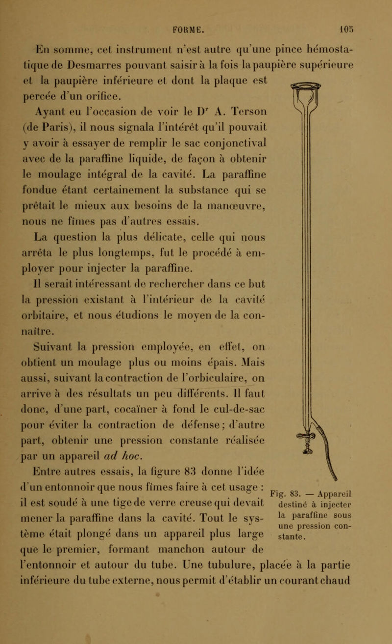 En somme, ce! instrumenl n'est autre qu'une pince hémosta- tique de Desmarres pouvant saisira la fois la paupière supérieure et la paupière inférieure et dont la plaque est percée d'un orifice. Ayant eu l'occasion de voir le D1* A. Terson (de Paris), il nous signala l'intérêf qu'il pouvait y avoir à essayer de remplir le sac conjonctival avec de la paraffine liquide, de façon à obtenir le moulage intégral de la cavité. La paraffine fondue étant certainement la substance qui se prêtait le mieux aux besoins de la manœuvre, nous ne finies pas d'autres essais. La question la plus délicate, celle qui nous arrêta le plus longtemps, fut le procédé à em- ployer pour injecter la paraffine. Il serait intéressant de rechercher dans ce but la pression existant à l'intérieur de la cavité orbitaire, et nous éludions le moyen de la con- naître. Suivant la pression employée, eu effet, on obtient un moulage plus ou moins épais. Mais aussi, suivant la contraction de l'orbieulaire, on arrive à des résultats un peu différents. 11 faut donc, d'une part, cocaïner à fond le cul-de-sac pour éviter la contraction de défense; d'autre part, obtenir une pression constante réalisée par un appareil ad hoc. Entre autres essais, la figure 83 donne l'idée (11111 entonnoir que nous finies faire à cet usage : „. M 1 ° Fig. 83. — Appareil il est soudé à une tige de verre creuse qui devait destiné à injecter mener la paraffine dans la cavité. Tout le sys- la Paraffino sous . -iii une Passion con- tème était plonge dans un apparen plus large stante. que le premier, formant manchon autour de l'entonnoir et autour du tube. Une tubulure, placée à la partie inférieure du tube externe, nous permit d'établir un courant chaud
