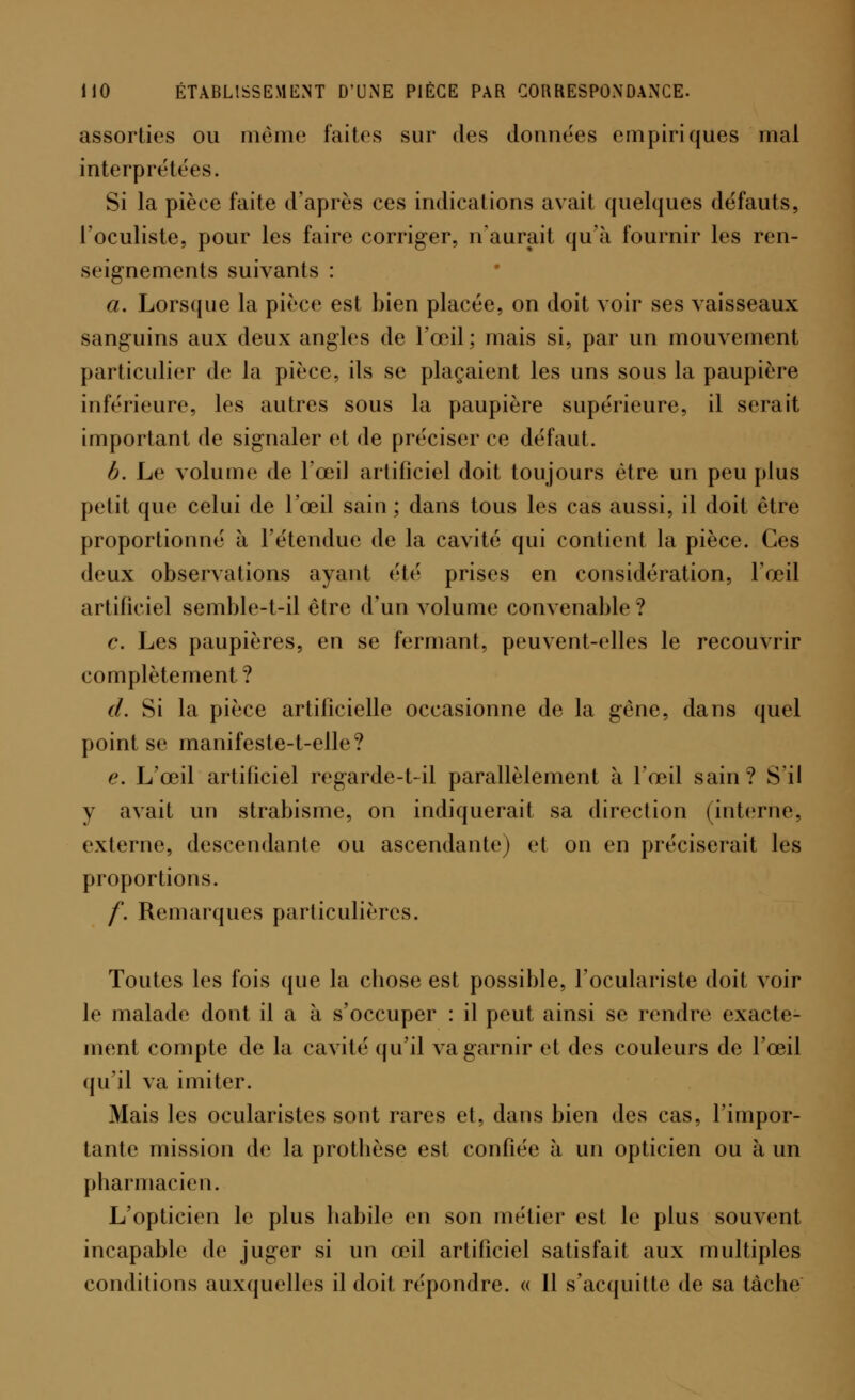 assorties ou môme faites sur des données empiriques mal interprétées. Si la pièce faite d'après ces indications avait quelques défauts, l'oculiste, pour les faire corriger, n'aurait qu'à fournir les ren- seignements suivants : a. Lorsque la pièce est bien placée, on doit voir ses vaisseaux sanguins aux deux angles de l'œil ; mais si, par un mouvement particulier de la pièce, ils se plaçaient les uns sous la paupière inférieure, les autres sous la paupière supérieure, il serait important de signaler et de préciser ce défaut. b. Le volume de l'œil artificiel doit toujours être un peu plus petit que celui de l'œil sain ; dans tous les cas aussi, il doit être proportionné à l'étendue de la cavité qui contient la pièce. Ces deux observations ayant été prises en considération, l'œil artificiel semble-t-il être d'un volume convenable ? c. Les paupières, en se fermant, peuvent-elles le recouvrir complètement ? d. Si la pièce artificielle occasionne de la gène, dans quel point se manifeste-t-elle? e. L'œil artificiel regarde-t-il parallèlement à l'œil sain? S'il y avait un strabisme, on indiquerait sa direction (interne, externe, descendante ou ascendante) et on en préciserait les proportions. /'. Remarques particulières. Toutes les fois que la cbose est possible, l'oculariste doit voir le malade dont il a à s'occuper : il peut ainsi se rendre exacte- ment compte de la cavité qu'il va garnir et des couleurs de l'œil qu'il va imiter. Mais les ocularistes sont rares et, dans bien des cas, l'impor- tante mission de la prothèse est confiée à un opticien ou à un pharmacien. L'opticien le plus habile en son métier est le plus souvent incapable de juger si un œil artificiel satisfait aux multiples conditions auxquelles il doit répondre. « 11 s'acquitte de sa tâche