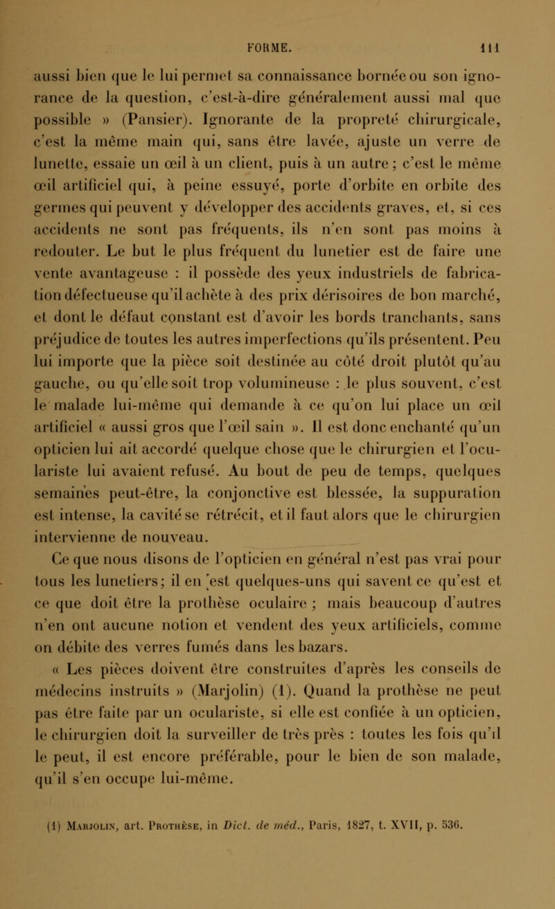 aussi bien que le lui permet sa connaissance bornée ou son igno- rance de la question, c'est-à-dire généralement aussi mal que possible » (Pansier). Ignorante de la propreté cbirurgicale, c'est la même main qui, sans être lavée, ajuste un verre de lunette, essaie un œil à un client, puis à un autre; c'est le même œil artificiel qui, à peine essuyé, porte d'orbite en orbite des germes qui peuvent y développer des accidents graves, et, si ces accidents ne sont pas fréquents, ils n'en sont pas moins à redouter. Le but le plus fréquent du lunetier est de faire une vente avantageuse : il possède des yeux industriels de fabrica- tion défectueuse qu'il acbète à des prix dérisoires de bon marché, et dont le défaut constant est d'avoir les bords tranchants, sans préjudice de toutes les autres imperfections qu'ils présentent. Peu lui importe que la pièce soit destinée au coté droit plutôt qu'au gauche, ou qu'elle soit trop volumineuse : le plus souvent, c'est le malade lui-même qui demande à ce qu'on lui place un œil artificiel « aussi gros que l'œil sain ». Il est donc enchanté qu'un opticien lui ait accordé quelque chose que le chirurgien et l'ocu- lariste lui avaient refusé. Au bout de peu de temps, quelques semaines peut-être, la conjonctive est blessée, la suppuration est intense, la cavité se rétrécit, et il faut alors que le chirurgien intervienne de nouveau. Ce que nous disons de l'opticien en général n'est pas vrai pour tous les lunetiers; il en est quelques-uns qui savent ce qu'est et ce que doit être la prothèse oculaire ; mais beaucoup d'autres n'en ont aucune notion et vendent des yeux artificiels, comme on débite des verres fumés dans les bazars. « Les pièces doivent être construites d'après les conseils de médecins instruits » (Marjolin) (1). Quand la prothèse ne peut pas être faite par un oculariste, si elle est confiée à un opticien, le chirurgien doit la surveiller de très près : toutes les fois qu'il le peut, il est encore préférable, pour le bien de son malade, qu'il s'en occupe lui-même. (1) Marjolin, art. Prothèse, in Dict. de méd., Paris, 1827, t. XVII, p. 536.