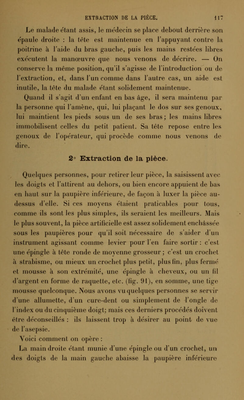 Le malade riant assis, le médecin se place debout derrière son épaule droite : la tête est maintenue en l'appuyant contre la poitrine à l'aide du bras gauche, puis les mains restées libres exécutent la manœuvre que nous venons de décrire. — On conserve la même position, qu'il s'agisse de l'introduction ou de l'extraction, et, dans l'un comme dans l'autre cas, un aide est inutile, la tête du malade étant solidement maintenue. Quand il s'agit d'un enfant en bas âge, il sera maintenu par la personne qui l'amène, qui, lui plaçant le dos sur ses genoux, lui maintient les pieds sous un de ses bras ; les mains libres immobilisent celles du petit patient. Sa tête repose entre les genoux de l'opérateur, qui procède comme nous venons de dire. 2° Extraction de la pièce. Quelques personnes, pour retirer leur pièce, la saisissent avec les doigts et l'attirent au dehors, ou bien encore appuient de bas en haut sur la paupière inférieure, de façon à luxer la pièce au- dessus d'elle. Si ces moyens étaient praticables pour tous, comme ils sont les plus simples, ils seraient les meilleurs. Mais le plus souvent, la pièce artificielle est assez solidement enchâssée sous les paupières pour qu'il soit nécessaire de s'aider d'un instrument agissant comme levier pour l'en faire sortir : c'est une épingle à tête ronde de moyenne grosseur ; c'est un crochet à strabisme, ou mieux un crochet plus petit, plus fin, plus fermé et mousse à son extrémité, une épingle à cheveux, ou un fil d'argent en forme de raquette, etc. (fig. 91), en somme, une tige mousse quelconque. Nous avons vu quelques personnes se servir d'une allumette, d'un cure-dent ou simplement de l'ongle de l'index ou du cinquième doigt; mais ces derniers procédés doivent être déconseillés : ils laissent trop à désirer au point de vue de l'asepsie. Voici comment on opère : La main droite étant munie d'une épingle ou d'un crochet, un des doigts de la main gauche abaisse la paupière inférieure