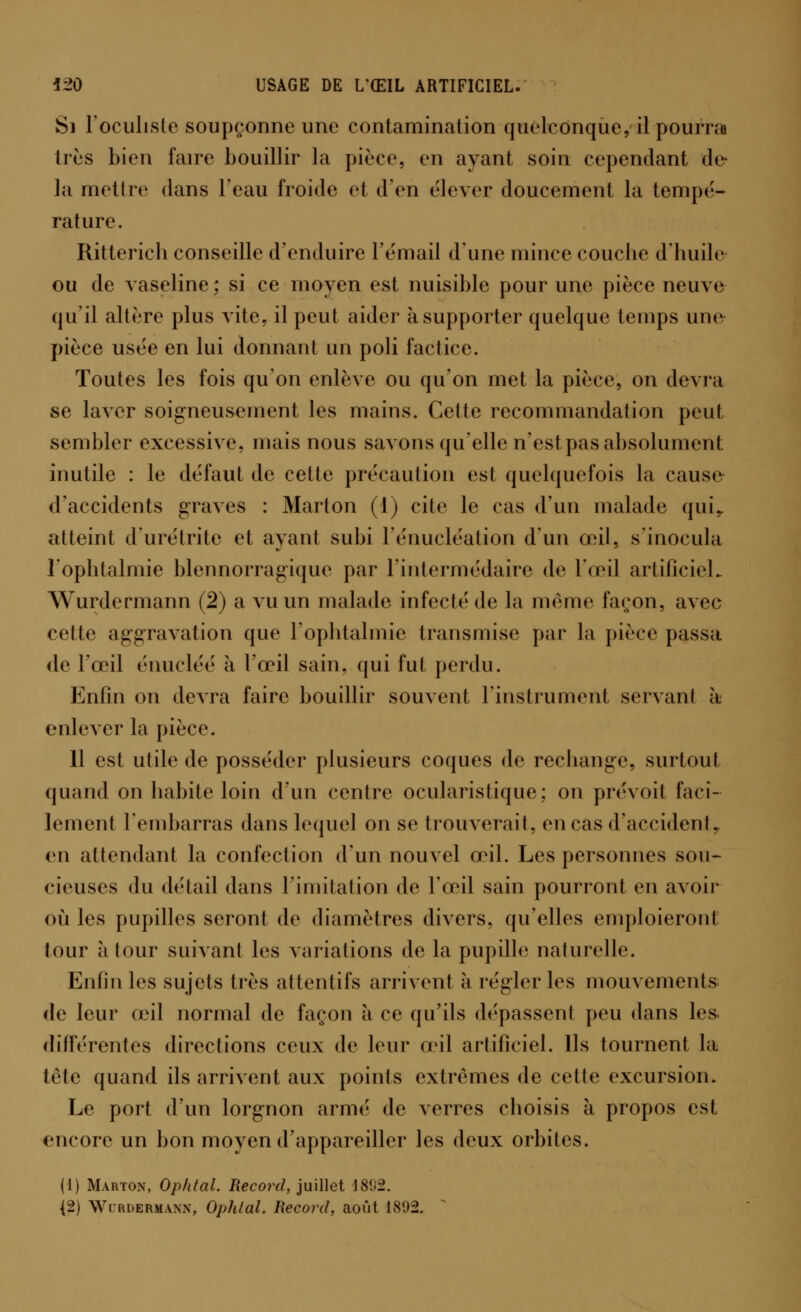 Si l'oculiste soupçonne une contamination quelconque, il pourra très bien faire bouillir la pièce, en ayant soin cependant de la mettre dans l'eau froide et d'en élever doucement la tempe- rature. Ritterich conseille d'enduire l'email dune mince couche d'huile ou de vaseline ; si ce moyen est nuisible pour une pièce neuve qu'il altère plus vite, il peut aider à supporter quelque temps une pièce usée en lui donnant un poli factice. Toutes les fois qu'on enlève ou qu'on met la pièce, on devra se laver soigneusement les mains. Cette recommandation peu! sembler excessive, mais nous savons qu'elle n'est pas absolument inutile : le défaut de cette précaution est quelquefois la cause d'accidents graves : Marton (1) cite le cas d'un malade qui,, atteint d'urétrite et ayant subi l'énucléation d'un œil, s'inocula l'ophtalmie blennorragique par l'intermédaire de l'œil artificiel- Wurdermann (2) a vu un malade infecté de la même façon, avec cette aggravation que l'ophtalmie transmise par la pièce passa de l'œil énucléé à l'œil sain, qui fut perdu. Enfin on devra faire bouillir souvent l'instrument servant à enlever la pièce. 11 est utile de posséder plusieurs coques de rechange, surtout quand on habite loin d'un centre ocularistique; on prévoit faci- lement l'embarras dans lequel on se trouverait, en cas d'accident, en attendant la confection d'un nouvel œil. Les personnes sou- cieuses du détail dans l'imitation de l'œil sain pourront en avoir où les pupilles seront de diamètres divers, qu'elles emploieront tour à tour suivant les variations de la pupille naturelle. Enfin les sujets très attentifs arrivent à régler les mouvements de leur œil normal de façon à ce qu'ils dépassent peu dans les différentes directions ceux de leur œil artificiel. Ils tournent la tète quand ils arrivent aux points extrêmes de cette excursion. Le port d'un lorgnon arme' de verres choisis à propos est encore un bon moyen d'appareiller les deux orbites. (1) Marton, Ophtal. Record, juillet 18!i2. {2) Wurdermann, Ophlal. Record, août 1892. s