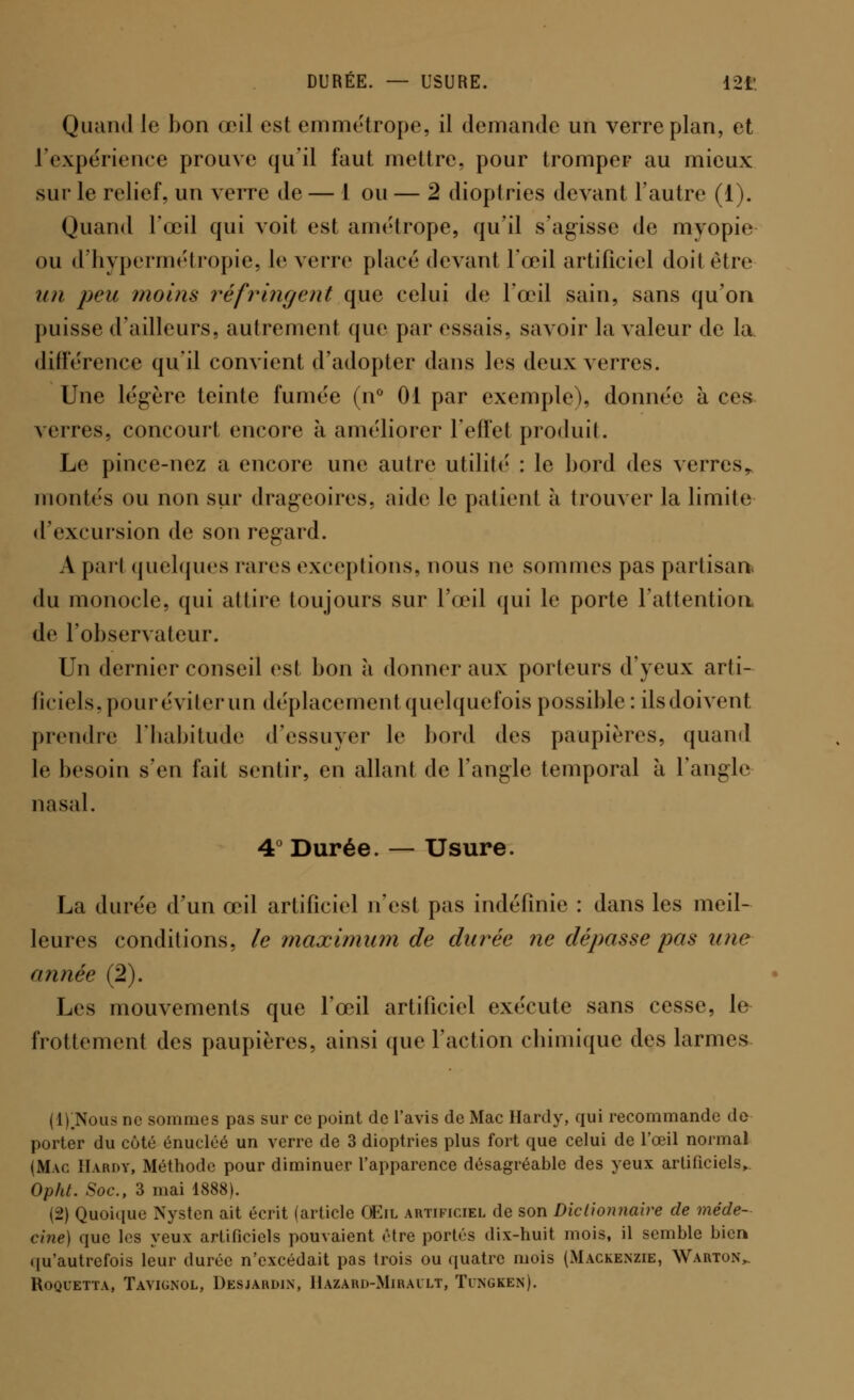 Quand le bon œil est emmétrope, il demande un verre plan, et l'expérience prouve qu'il faut mettre, pour tromper au mieux sur le relief, un verre de — 1 ou — 2 dioptries devant l'autre (1). Quand l'œil qui voit est amétrope, qu'il s'agisse de myopie ou d'hypermétropie, le verre placé devant l'œil artificiel doit être un peu 71X01118 réfringent que celui de l'œil sain, sans qu'on puisse d'ailleurs, autrement que par essais, savoir la valeur de la différence qu'il convient d'adopter dans les deux verres. Une légère teinte fumée (n° 01 par exemple), donnée à ces verres, concourt encore à améliorer l'effet produit. Le pince-nez a encore une autre utilité : le bord des verres,, montés ou non sur drageoires, aide le patient à trouver la limite d'excursion de son regard. A pari quelques rares exceptions, nous ne sommes pas partisan du monocle, qui attire toujours sur l'œil qui le porte l'attention de l'observateur. Un dernier conseil est bon à donner aux porteurs d'yeux arti- ficiels, pour éviter un déplacement quelquefois possible: ilsdoivent prendre l'habitude d'essuyer le bord des paupières, quand le besoin s'en fait sentir, en allant de l'angle temporal à l'angle nasal. 4° Durée. — Usure. La durée d'un œil artificiel n'est pas indéfinie : dans les meil- leures conditions, le maximum de durée ne dépasse pas une année (2). Les mouvements que l'œil artificiel exécute sans cesse, le frottement des paupières, ainsi que l'action chimique des larmes (l).Nous ne sommes pas sur ce point de l'avis de Mac Hardy, qui recommande de porter du côté énucléé un verre de 3 dioptries plus fort que celui de l'œil normal (Mac Hardy, Méthode pour diminuer l'apparence désagréable des yeux artificiels, Opht. Soc, 3 mai 1888). (2) Quoique Nystcn ait écrit (article Œil artificiel de son Dictionnaire de méde- cine) que les yeux artificiels pouvaient être portés dix-huit mois, il semble bien qu'autrefois leur durée n'excédait pas trois ou quatre mois (Mackenzie, Warton^ Roquetta, Tavignol, Desjardln, Hazard-Mirault, Tingken).