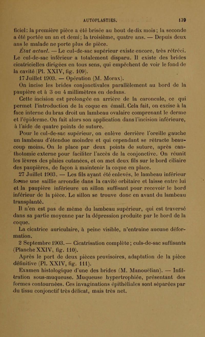 ficiel: Ja première pièce a été brisée au bout de dix mois; la seconde a été portée un an et demi; la troisième, quatre ans. — Depuis deux ans le malade ne porte plus de pièce. État actuel. —Le cul-de-sac supérieur existe encore, très rétréci. Le cul-de-sac inférieur a totalement disparu. Il existe des brides cicatricielles dirigées en tous sens, qui empêchent de voir le fond de la cavité (PI. XXIV, fig. 109). 17 Juillet 1903. — Opération (M. Morax). On incise les brides conjonctivales parallèlement au bord de la paupière et à 3 ou 4 millimètres en dedans. Cette incision est prolongée en arrière de la caroncule, ce qui permet l'introduction de la coque en émail. Cela fait, on excise à la face interne du bras droit un lambeau ovalaire comprenant le derme et Tépiderme. On fait alors son application dans l'incision inférieure, à laide de quatre points de suture. Pour le cul-de-sac supérieur, on enlève derrière l'oreille gauche un lambeau d'étendue moindre et qui cependant se rétracte beau- coup moins. On le place par deux points de suture, après can- thotomie externe pour faciliter l'accès de la conjonctive. On réunit les lèvres des plaies cutanées, et on met deux fils sur le bord ciliaire des paupières, de façon à maintenir la coque en place. 27 Juillet 1903. — Les fils ayant été enlevés, le lambeau inférieur fouine une saillie arrondie dans la cavité orbitaire et laisse entre lui et la paupière inférieure un sillon suffisant pour recevoir le bord inférieur de la pièce. Le sillon se trouve donc en avant du lambeau transplanté. Il n'en est pas de môme du lambeau supérieur, qui est traversé dans sa partie moyenne par la dépression produite par le bord de la coque. La cicatrice auriculaire, à peine visible, n'entraîne aucune défor- mation. 2 Septembre 1903.— Cicatrisation complète; culs-de-sac suffisants (Planche XXIV, fig-. 110). Après le port de deux pièces provisoires, adaptation de la pièce définitive (PI. XXIV, fig. 111). Examen histologique d'une des brides (M. Manouélian). — Infil- tration sous-muqueuse. Muqueuse hypertrophiée, présentant des formes contournées. Ces invaginations épithélialcs sont séparées par du tissu conjonctif très délicat, mais très net.