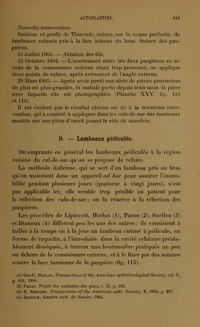 Nouvelle intervention. Incision et greffe de Thiersch; suture, sur la coque perforée, de lambeaux cutanés pris à la face interne du bras. Suture des pau- pières. 15 Juillet 1901. — Ablation des fils. 22 Octobre 1904. —L'écartement entre les deux paupières au ni- veau de la commissure externe étant trop prononcé, on applique deux points de suture, après aviveraient de l'angle externe. 29 Mars 1905. — Après avoir porté une série de pièces provisoires de plus en plus grandes, la malade porte depuis trois mois la pièce avec laquelle elle est photographiée (Planche XXV, fig. 113 et 114). Il est évident que le résultat obtenu est du à la troisième inter- vention, qui a consisté à appliquer dans les culs-dc-sac des lambeaux montés sur une pièce d'émail jouant le rôle de mandrin. B. — Lambeaux pédicules. On emprunte en gênerai les lambeaux pédicules à la région voisine du cul-de-sac qu'on se propose de refaire. La méthode italienne, qui se sert d'un lambeau pris au bras <|u''on maintient dans un appareil ad hoc pour assurer l'immo- bilité pendant plusieurs jours (quatorze à vingt jours), n'est pas applicable ici; elle semble trop pénible au patient pour la réfection des culs-de-sac; on la réserve à la réfection des paupières. Les procédés de Lipincott, Harlan (1), Panas (2), Snellen (3) et Dianoux (4) diffèrent peu les uns des autres : ils consistent à tailler à la tempe ou à la joue un lambeau cutané à pédicule, en forme de raquette, à l'introduire dans la cavité orbitaire préala- blement disséquée, à travers une boutonnière pratiquée un peu en dehors «le la commissure externe, et à le fixer par des sutures contre la face tarsienne de la paupière (fig. 115). (1) Geo-G. Harlan, Transactions of the American ophtalmological Society,\o\. Y, p. 651, 1890. (2) Panas, Traité des maladies des yeux, t. II, p. 182. (3) H. Snellen, Transactions of the American opht. Society, X, 1890, p. 207. (4) Dianoux, Gazette méd. de Nantes. 1904.