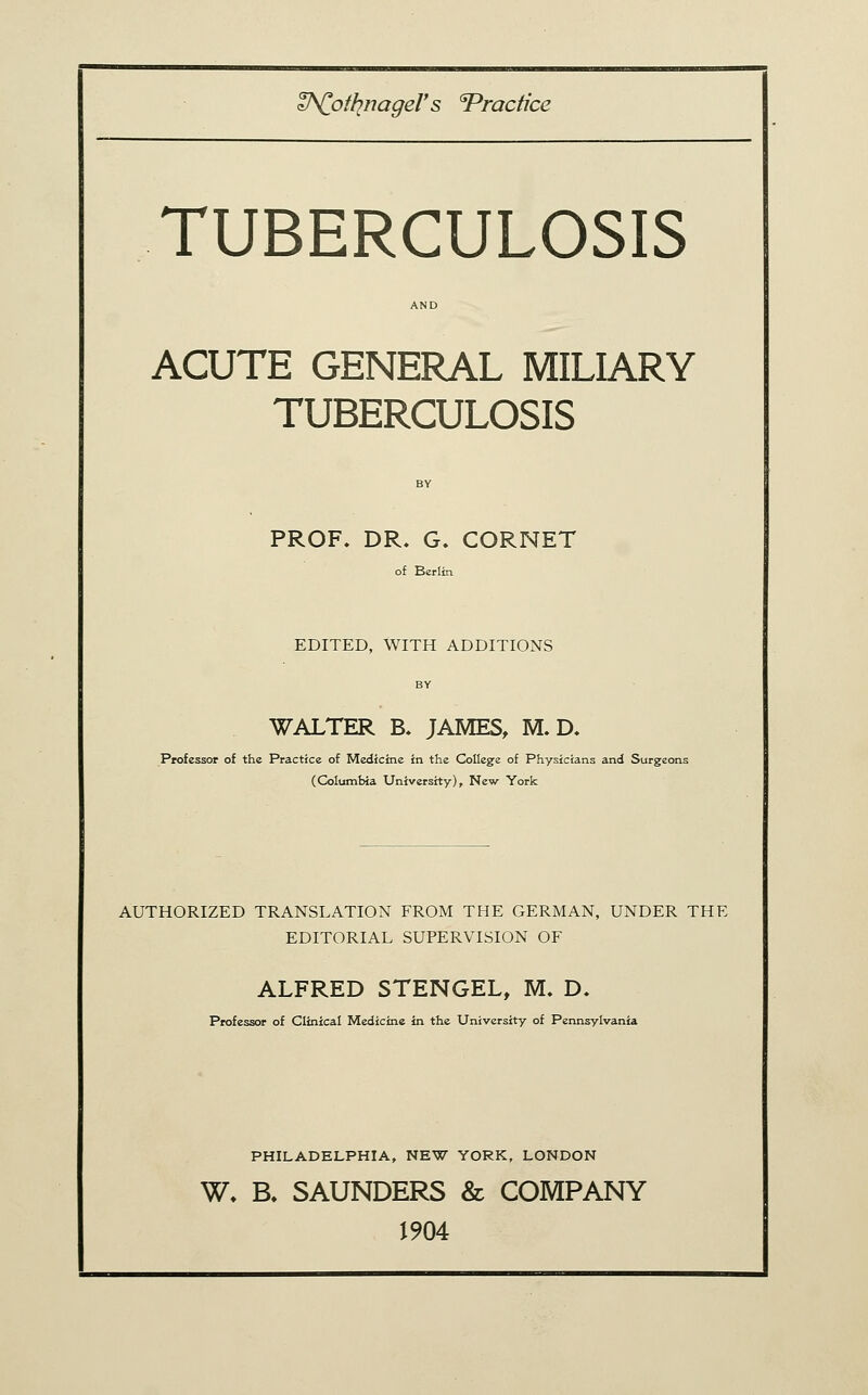 V^ottinageV s Practice TUBERCULOSIS ACUTE GENERAL MILIARY TUBERCULOSIS PROF. DR. G. CORNET of Berlin EDITED, WITH ADDITIONS BY WALTER B. JAMES, M. D. Professor of the Practice of Medicine in the College of Physicians and Surgeons (Columbia University), New York AUTHORIZED TRANSLATION FROM THE GERMAN, UNDER THE EDITORIAL SUPERVISION OF ALFRED STENGEL, M» D. Professor of Clinical Medicine in the University of Pennsylvania PHILADELPHIA, NEW YORK, LONDON W, B, SAUNDERS & COMPANY J904