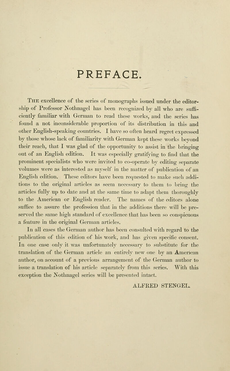 PREFACE. The excellence of the series of monographs issued under the editor- ship of Professor Nothnagel has been recognized by all who are suffi- ciently familiar with German to read these works, and the series has found a not inconsiderable proportion of its distribution in this and other EngHsh-speaking countries. I have so often heard regret expressed by those whose lack of familiarity with German kept these works beyond their reach, that I was glad of the opportunity to assist in the bringing out of an English edition. It was especially gratifying to find that the prominent specialists who were invited to co-operate by editing separate volumes were as interested as myself in the matter of publication of an English edition. These editors have been requested to make such addi- tions to the origiual articles as seem necessary to them to bring the articles fully up to date and at the same tune to adapt them thoroughly to the American or English reader. The names of the editors alone suffice to assure the profession that in the additions there will be pre- served the same high standard of excellence that has been so conspicuous a feature in the original German articles. In all cases the German author has been consulted with regard to the publication of this edition of his work, and has given specific consent. In one case only it was unfortunately necessary to substitute for the translation of the German article an entirely new one by an American author, on account of a previous arrangement of the German author to issue a translation of his article separately from this series. With this exception the Nothnagel series will be presented intact. ALFRED STENGEL.