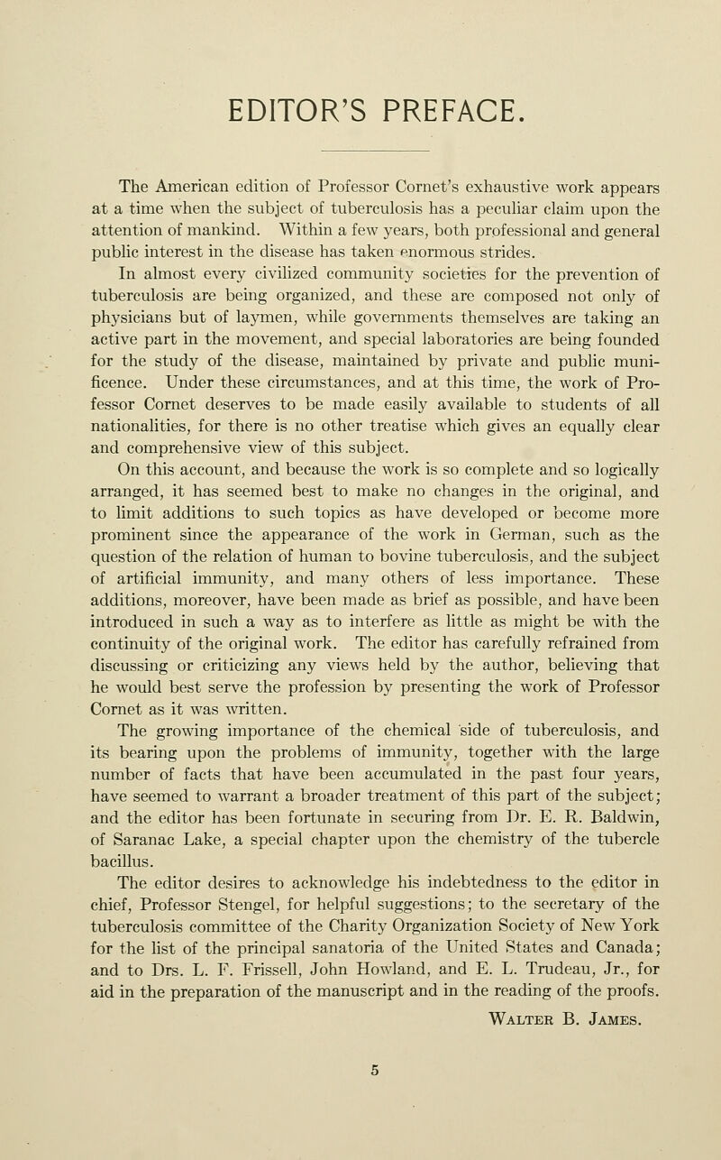 EDITOR'S PREFACE. The American edition of Professor Cornet's exhaustive work appears at a time when the subject of tuberculosis has a pecuhar claim upon the attention of mankind. Within a few years, both professional and general public interest in the disease has taken enormous strides. In almost every civilized community societies for the prevention of tuberculosis are being organized, and these are composed not only of physicians but of laymen, while governments themselves are taking an active part in the movement, and special laboratories are being founded for the study of the disease, maintained by private and public muni- ficence. Under these circumstances, and at this time, the work of Pro- fessor Cornet deserves to be made easily available to students of all nationalities, for there is no other treatise which gives an equally clear and comprehensive view of this subject. On this account, and because the work is so complete and so logically arranged, it has seemed best to make no changes in the original, and to limit additions to such topics as have developed or become more prominent since the appearance of the work in German, such as the question of the relation of human to bovine tuberculosis, and the subject of artificial immunity, and many others of less importance. These additions, moreover, have been made as brief as possible, and have been introduced in such a way as to interfere as little as might be with the continuity of the original work. The editor has carefully refrained from discussing or criticizing any views held by the author, believing that he would best serve the profession by presenting the work of Professor Comet as it was written. The growing importance of the chemical side of tuberculosis, and its bearing upon the problems of immunity, together with the large number of facts that have been accumulated in the past four years, have seemed to warrant a broader treatment of this part of the subject; and the editor has been fortunate in securing from Dr. E. R. Baldwin, of Saranac Lake, a special chapter upon the chemistry of the tubercle bacillus. The editor desires to acknowledge his indebtedness to the editor in chief. Professor Stengel, for helpful suggestions; to the secretary of the tuberculosis committee of the Charity Organization Society of New York for the list of the principal sanatoria of the United States and Canada; and to Drs. L. F. Frissell, John Howland, and E. L. Trudeau, Jr., for aid in the preparation of the manuscript and in the reading of the proofs. Walter B. James.