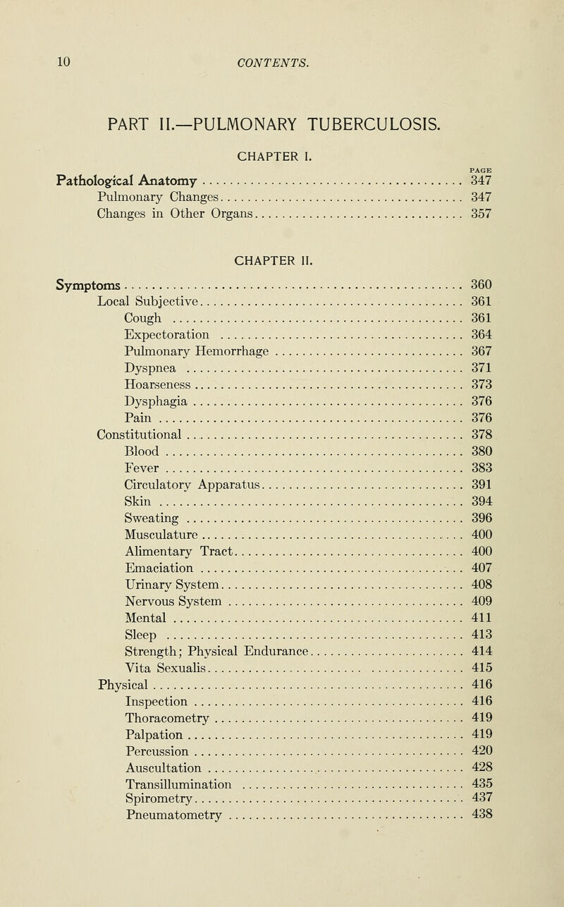 PART II.—PULMONARY TUBERCULOSIS. CHAPTER I. PAGE Pathologfical Anatomy 347 Pulmonary Changes 347 Changes in Other Organs 357 CHAPTER II. Symptoms 360 Local Subjective 361 Cough 361 Expectoration 364 Pulmonary Hemorrhage 367 Dyspnea 371 Hoarseness 373 Dysphagia 376 Pain 376 Constitutional 378 Blood 380 Fever 383 Circulatory Apparatus 391 Skin 394 Sweating 396 Musculature . . 400 Alimentary Tract 400 Emaciation 407 Urinary System 408 Nervous System 409 Mental 411 Sleep 413 Strength; Physical Endurance 414 Vita Sexualis 415 Physical 416 Inspection 416 Thoracometry 419 Palpation 419 Percussion 420 Auscultation 428 Transillumination 435 Spirometry 437 Pneumatometry 438