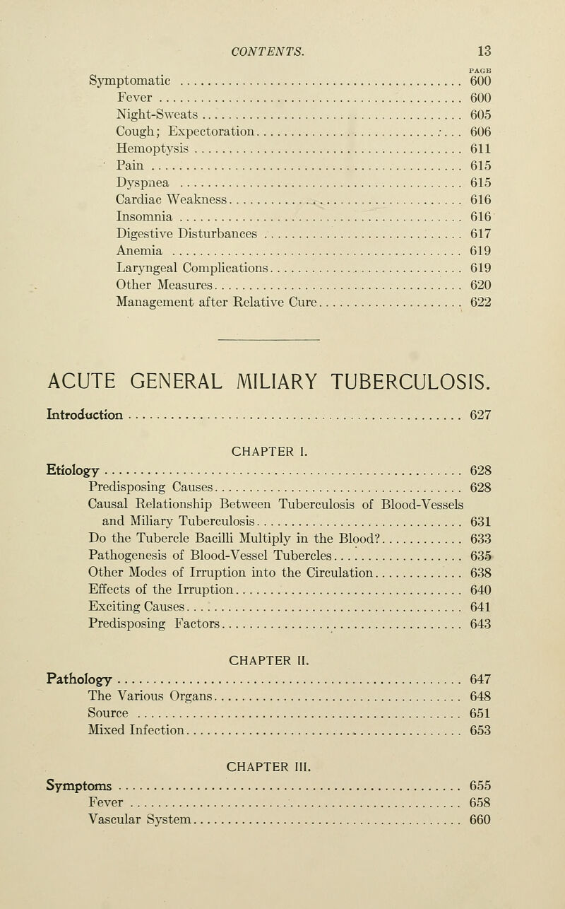 PAGE Symptomatic 600 Fever 600 Night-Sweats 605 Cough; Expectoration ;. . . 606 Hemoptysis 611 • Pain 615 Dyspnea 615 Cardiac Weakness 616 Insomnia 616 Digestive Disturbances 617 Anemia 619 Laryngeal Complications 619 Other Measures 620 Management after Relative Cure 622 ACUTE GENERAL MILIARY TUBERCULOSIS. IntfodtJCtion 627 CHAPTER I. Etiology 628 Predisposing Causes 628 Causal Relationship Between Tuberculosis of Blood-Vessels and Miliary Tuberculosis 631 Do the Tubercle BacilH Multiply in the Blood? 633 Pathogenesis of Blood-Vessel Tubercles 635 Other Modes of Irruption into the Circulation 638 Effects of the Irruption 640 Exciting Causes 641 Predisposing Factors 643 CHAPTER II, Pathology 647 The Various Organs 648 Source 651 Mixed Infection , , 653 CHAPTER III. Symptoms 655 Fever 658 Vascular System 660