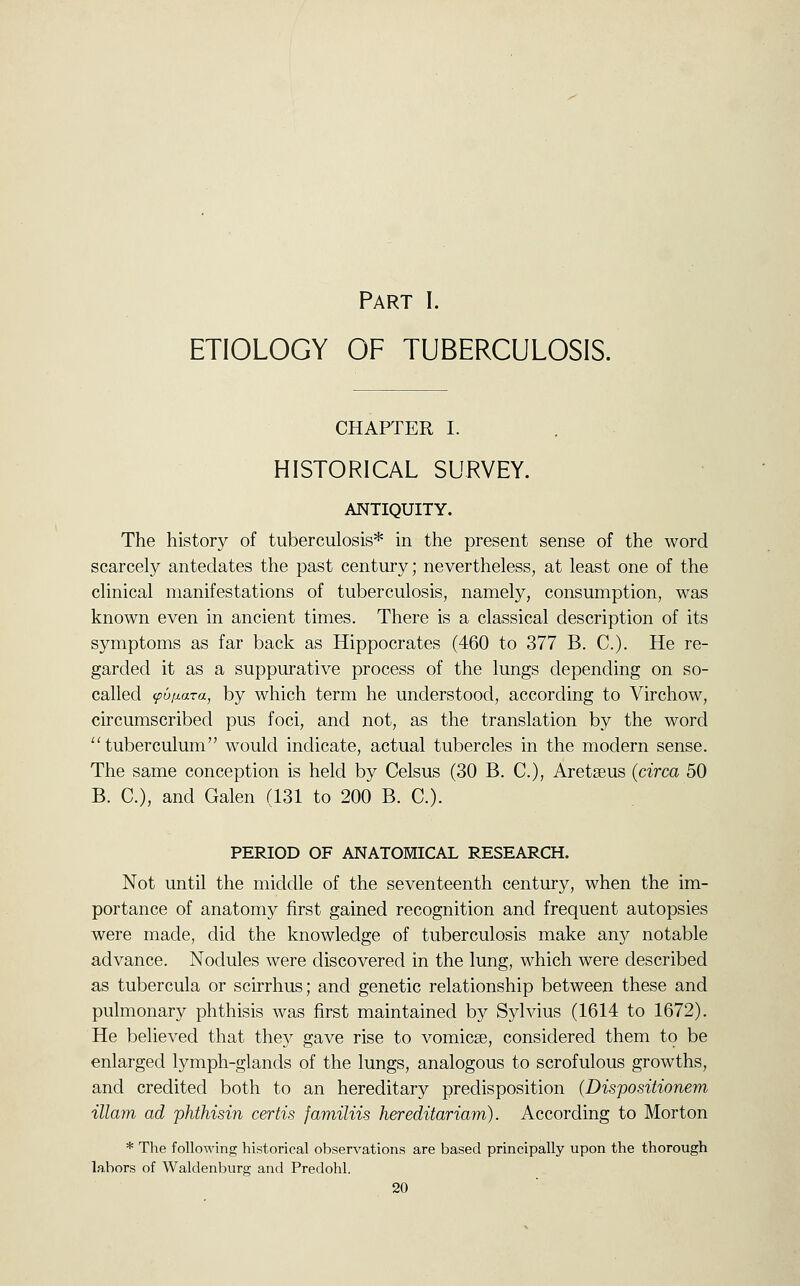 Part I. ETIOLOGY OF TUBERCULOSIS. CHAPTER I. HISTORICAL SURVEY. ANTIQUITY. The history of tuberculosis* in the present sense of the word scarcely antedates the past century; nevertheless, at least one of the clinical manifestations of tuberculosis, namely, consumption, was known even in ancient times. There is a classical description of its symptoms as far back as Hippocrates (460 to 377 B. C). He re- garded it as a suppurative process of the lungs depending on so- called <puij.ara, by which term he understood, according to Virchow, circumscribed pus foci, and not, as the translation by the word ''tuberculum would indicate, actual tubercles in the modern sense. The same conception is held by Celsus (30 B. C), Aretseus {circa 50 B. C), and Galen (131 to 200 B. C). PERIOD OF ANATOMICAL RESEARCH. Not until the middle of the seventeenth century, when the im- portance of anatomy first gained recognition and frequent autopsies were made, did the knowledge of tuberculosis make any notable advance. Nodules were discovered in the lung, which were described as tubercula or scirrhus; and genetic relationship between these and pulmonary phthisis was first maintained by Sylvius (1614 to 1672). He believed that they gave rise to vomicae, considered them to be enlarged lymph-glands of the lungs, analogous to scrofulous growths, and credited both to an hereditary predisposition (Dispositionem illam ad phthisin certis familiis hereditariam). According to Morton * The following historical observations are based principally upon the thorough labors of Waldenburg and Predohl.