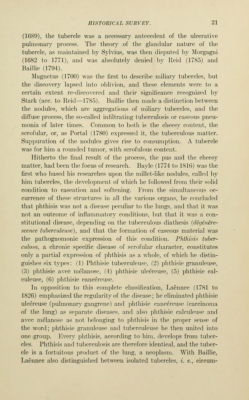 (1689), the tubercle was a necessary antecedent of the ulcerative pulmonary process. The theory of the glandular nature of the tubercle, as maintained by Sylvius, was then disputed by Morgagni (1682 to 1771), and was absolutely denied by Reid (1785) and Baillie (1794). Magnetus (1700) was the first to describe miliary tubercles, but the discovery lapsed into oblivion, and these elements were to a certain extent re-discovered and their significance recognized by Stark (ace. to Reid—1785). Baillie then made a distinction between the nodules, which are aggregations of miliary tubercles, and the diffuse process, the so-called infiltrating tuberculosis or caseous pneu- monia of later times. Common to both is the cheesy content, the scrofular, or, as Portal (1780) expressed it, the tuberculous matter. Suppuration of the nodules gives rise to consumption. A tubercle was for him a rounded tumor, with scrofulous content. Hitherto the final result of the process, the pus and the cheesy matter, had been the focus of research. Bayle (1774 to 1816) was the first who based his researches upon the millet-like nodules, called by him tubercles, the development of which he followed from their solid condition to caseation and softening. From the simultaneous oc- currence of these structures in all the various organs, he concluded that phthisis was not a disease peculiar to the lungs, and that it was not an outcome of inflammatory conditions, but that it was a con- stitutional disease, depending on the tuberculous diathesis (degenere- scence tuberculeuse), and that the formation of caseous material was the pathognomonic expression of this condition. Phthisis tuber- culosa, a chronic specific disease of scrofular character, constitutes only a partial expression of phthisis as a whole, of which he distin- guishes six types: (1) Phthisie tuberculeuse, (2) phthisie granuleuse, (3) phthisie avec melanose, (4) phthisie ulcereuse, (5) phthisie cal- culeuse, (6) phthisie cancereuse. In opposition to this complete classification, Laennec (1781 to 1826) emphasized the regularity of the disease; he eliminated phthisie ulcereuse (pulmonary gangrene) and phthisie cancereuse (carcinoma of the lung) as separate diseases, and also phthisie calculeuse and avec melanose as not belonging to phthisis in the proper sense of the word; phthisie granuleuse and tuberculeuse he then united into one group. Every phthisis, according to him, develops from tuber- cles. Phthisis and tuberculosis are therefore identical, and the tuber- cle is a fortuitous product of the lung, a neoplasm. With Baillie, Laennec also distinguished between isolated tubercles, i. e., circum-