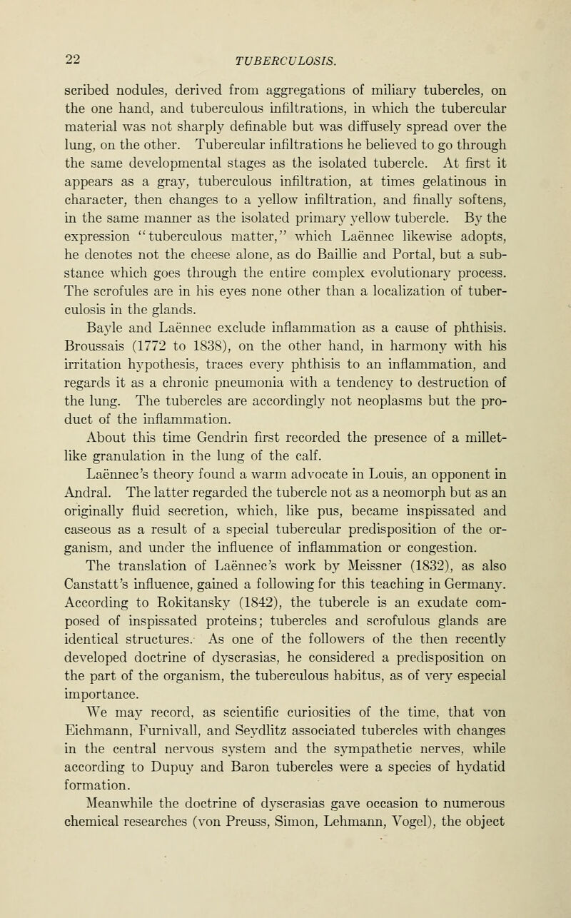 scribed nodules, derived from aggregations of miliary tubercles, on the one hand, and tuberculous infiltrations, in which the tubercular material was not sharply definable but was diffusely spread over the lung, on the other. Tubercular infiltrations he believed to go through the same developmental stages as the isolated tubercle. At first it appears as a gray, tuberculous infiltration, at times gelatinous in character, then changes to a yellow infiltration, and finall}^ softens, in the same manner as the isolated primary yellow tubercle. By the expression tuberculous matter, which Laennec likewise adopts, he denotes not the cheese alone, as do Baillie and Portal, but a sub- stance which goes through the entire complex evolutionary process. The scrofules are in his eyes none other than a localization of tuber- culosis in the glands. Bayle and Laennec exclude inflammation as a cause of phthisis. Broussais (1772 to 1838), on the other hand, in harmony with his irritation hypothesis, traces every phthisis to an inflammation, and regards it as a chronic pneumonia with a tendenc}^ to destruction of the lung. The tubercles are accordingly not neoplasms but the pro- duct of the inflammation. About this time Gendrin first recorded the presence of a millet- like granulation in the lung of the calf. Laennec's theory found a warm advocate in Louis, an opponent in Andral. The latter regarded the tubercle not as a neomorph but as an originally fluid secretion, which, like pus, became inspissated and caseous as a result of a special tubercular predisposition of the or- ganism, and under the influence of inflammation or congestion. The translation of Laennec's work by Meissner (1832), as also Canstatt's influence, gained a following for this teaching in Germany. According to Rokitansky (1842), the tubercle is an exudate com- posed of inspissated proteins; tubercles and scrofulous glands are identical structures. As one of the followers of the then recently developed doctrine of dyscrasias, he considered a predisposition on the part of the organism, the tuberculous habitus, as of very especial importance. We may record, as scientific curiosities of the time, that von Eichmann, Furnivall, and Seydlitz associated tubercles with changes in the central nervous system and the sympathetic nerves, while according to Dupuy and Baron tubercles were a species of hydatid formation. Meanwhile the doctrine of dyscrasias gave occasion to numerous chemical researches (von Preuss, Simon, Lehmann, Vogel), the object