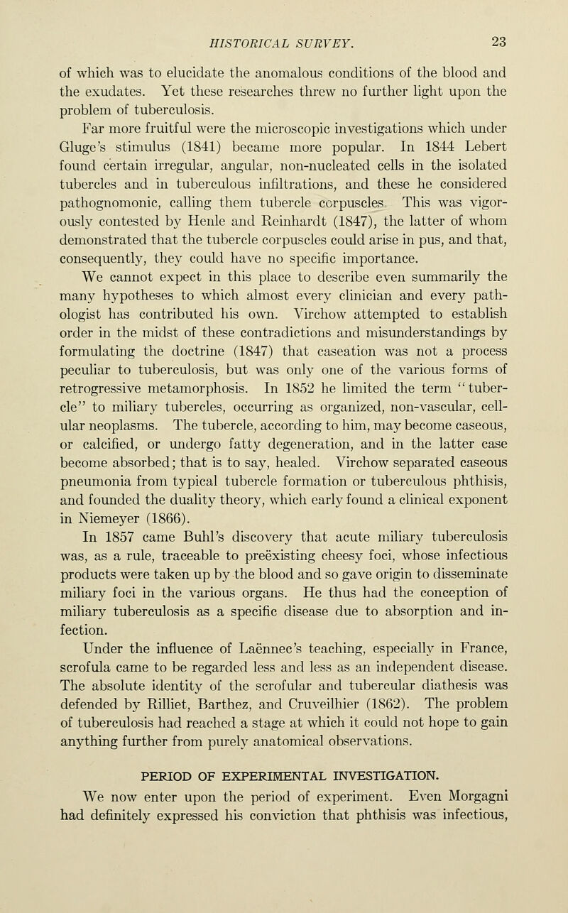 of which was to elucidate the anomalous conditions of the blood and the exudates. Yet these researches threw no further light upon the problem of tuberculosis. Far more fruitful were the microscopic investigations which under Gluge's stimulus (1841) became more popular. In 1844 Lebert found certain irregular, angular, non-nucleated cells in the isolated tubercles and in tuberculous infiltrations, and these he considered pathognomonic, calling them tubercle corpuscles. This was vigor- ously contested by Henle and Reinhardt (1847), the latter of whom demonstrated that the tubercle corpuscles could arise in pus, and that, consequently, they could have no specific importance. We cannot expect in this place to describe even summarily the many hypotheses to which almost every clinician and every path- ologist has contributed his own. Virchow attempted to establish order in the midst of these contradictions and misunderstandings by formulating the doctrine (1847) that caseation was not a process peculiar to tuberculosis, but was only one of the various forms of retrogressive metamorphosis. In 1852 he limited the term tuber- cle to miliary tubercles, occurring as organized, non-vascular, cell- ular neoplasms. The tubercle, according to him, may become caseous, or calcified, or undergo fatty degeneration, and in the latter case become absorbed; that is to say, healed. Virchow separated caseous pneumonia from typical tubercle formation or tuberculous phthisis, and founded the duality theory, which early found a clinical exponent in Niemeyer (1866). In 1857 came Buhl's discovery that acute miliary tuberculosis was, as a rule, traceable to preexisting cheesy foci, whose infectious products were taken up by the blood and so gave origin to disseminate miliary foci in the various organs. He thus had the conception of miliary tuberculosis as a specific disease due to absorption and in- fection. Under the influence of Laennec's teaching, especially in France, scrofula came to be regarded less and less as an independent disease. The absolute identity of the scrofular and tubercular diathesis was defended by Rilliet, Barthez, and Cruveilhier (1862). The problem of tuberculosis had reached a stage at which it could not hope to gain anything further from purely anatomical observations. PERIOD OF EXPERIMENTAL INVESTIGATION. We now enter upon the period of experiment. Even Morgagni had definitely expressed his conviction that phthisis was infectious,