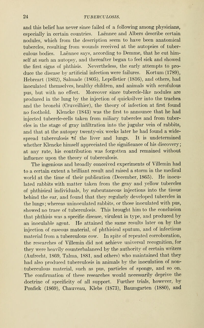 and this belief has never since failed of a following among physicians, especially in certain countries. Laennec and Albers describe certain nodules, which from the description seem to have been anatomical tubercles, resulting from wounds received at the autopsies of tuber- culous bodies. Laennec says, according to Demme, that he cut him- self at such an autopsy, and thereafter began to feel sick and showed the first signs of phthisis. Nevertheless, the early attempts to pro- duce the disease by artificial infection were failures. Kortum (1789), Hebreart (1802), Salmade (1805), Lepelletier (1816), and others, had inoculated themselves, healthy children, and animals with scrofulous pus, but with no effect. Moreover since tubercle-like nodules are produced in the lung by the injection of quicksilver into the trachea and the bronchi (Cruveilhier), the theory of infection at first found no foothold. Klencke (1843) was the first to announce that he had injected tubercle-cells taken from miliary tubercles and from tuber- cles in the stage of gray infiltration into the jugular vein of rabbits, and that at the autopsy twenty-six weeks later he had found a wide- spread tuberculosis T)f the liver and lungs. It is undetermined whether Klencke himself appreciated the significance of his discovery; at any rate, his contribution was forgotten and remained without influence upon the theory of tuberculosis. The ingenious and broadly conceived experiments of Villemin had to a certain extent a brilliant result and raised a storm in the medical world at the time of their publication (December, 1865). He inocu- lated rabbits with matter taken from the gray and yellow tubercles of phthisical individuals, by subcutaneous injections into the tissue behind the ear, and found that they regularly developed tubercles in the lungs; whereas uninoculated rabbits, or those inoculated with pus, showed no trace of tuberculosis. This brought him to the conclusion that phthisis was a specific disease, virulent in type, and produced by an inoculable agent. He attained the same results later on by the injection of caseous material, of phthisical sputum, and of infectious material from a tuberculous cow. In spite of repeated corroboration, the researches of Villemin did not achieve universal recognition, for they were heavily counterbalanced by the authority of certain writers (Aufrecht, 1869, Talma, 1881, and others) who maintained that they had also produced tuberculosis in animals by the inoculation of non- tuberculous material, such as pus, particles of sponge, and so on. The confirmation of these researches would necessarily deprive the doctrine of specificity of all support. Further trials, however, by Ponfick (1869), Chauveau, Klebs (1873), Baumgarten (1880), and