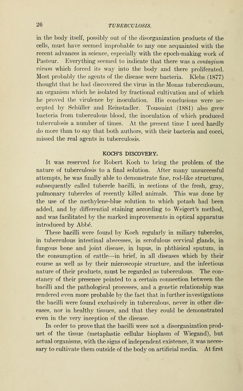 in the body itself, possibly out of the disorganization products of the cells, must have seemed improbable to any one acquainted with the recent advances in science, especially with the epoch-making work of Pasteur. Everything seemed to indicate that there was a contagium vivum which forced its way into the body and there proliferated. Most probably the agents of the disease were bacteria. Klebs (1877) thought that he had discovered the virus in the Monas tuberculosum, an organism which he isolated by fractional cultivation and of which he proved the virulence by inoculation. His conclusions were ac- cepted by Schiiller and Reinstadler. Toussaint (1881) also grew bacteria from tuberculous blood, the inoculation of which produced tuberculosis a number of times. At the present time I need hardly do more than to say that both authors, with their bacteria and cocci, missed the real agents in tuberculosis. KOCH'S DISCOVERY. It was reserved for Robert Koch to bring the problem of the nature of tuberculosis to a final solution. After many unsuccessful attempts, he was finally able to demonstrate fine, rod-like structures, subsequently called tubercle bacilli, in sections of the fresh, gray, pulmonary tubercles of recently killed animals. This was done by the use of the methylene-blue solution to which potash had been added, and by differential staining according to Weigert's method, and was facilitated by the marked improvements in optical apparatus introduced by Abbe. These bacilli were found by Koch regularly in miliary tubercles, in tuberculous intestinal abscesses, in scrofulous cervical glands, in fungous bone and joint disease, in lupus, in phthisical sputum, in the consumption of cattle—in brief, in all diseases which by their course as well as by their microscopic structure, and the infectious nature of their products, must be regarded as tuberculous. The con- stancy of their presence pointed to a certain connection between the bacilli and the pathological processes, and a genetic relationship was rendered even more probable by the fact that in further investigations the bacilli were found exclusively in tuberculous, never in other dis- eases, nor in healthy tissues, and that they could be demonstrated even in the very inception of the disease. In order to prove that the bacilli were not a disorganization prod- uct of the tissue (metaplastic cellular bioplasm of Wiegand), but actual organisms, with the signs of independent existence, it was neces- sary to cultivate them outside of the body on artificial media. At first