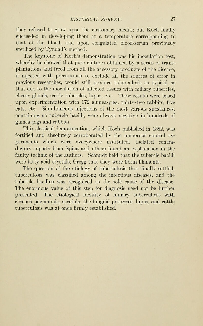 they refused to grow upon the customary media; but Koch finally succeeded in developing them at a temperature corresponding to that of the blood, and upon coagulated blood-serum previously sterilized by Tyndall's method. The keystone of Koch's demonstration was his inoculation test, whereby he showed that pure cultures obtained by a series of trans- plantations and freed from all the accessory products of the disease, if injected with precautions to exclude ail the sources of error in previous researches, would still produce tuberculosis as typical as that due to the inoculation of infected tissues with miliary tubercles, cheesy glands, cattle tubercles, lupus, etc. These results were based upon experimentation with 172 guinea-pigs, thirty-two rabbits, five cats, etc. Simultaneous injections of the most various substances, containing no tubercle bacilli, were always negative in hundreds of guinea-pigs and rabbits. This classical demonstration, which Koch published in 1882, was fortified and absolutely corroborated by the numerous control ex- periments which were everywhere instituted. Isolated contra- dictory reports from Spina and others found an explanation in the faulty technic of the authors. Schmidt held that the tubercle bacilli were fatty acid crystals, Gregg that they were fibrin filaments. The question of the etiology of tuberculosis thus finally settled, tuberculosis was classified among the infectious diseases, and the tubercle bacillus was recognized as the sole cause of the disease. The enormous value of this step for diagnosis need not be further presented. The etiological identity of miliary tuberculosis with caseous pneumonia, scrofula, the fungoid processes lupus, and cattle tuberculosis was at once firmly established.