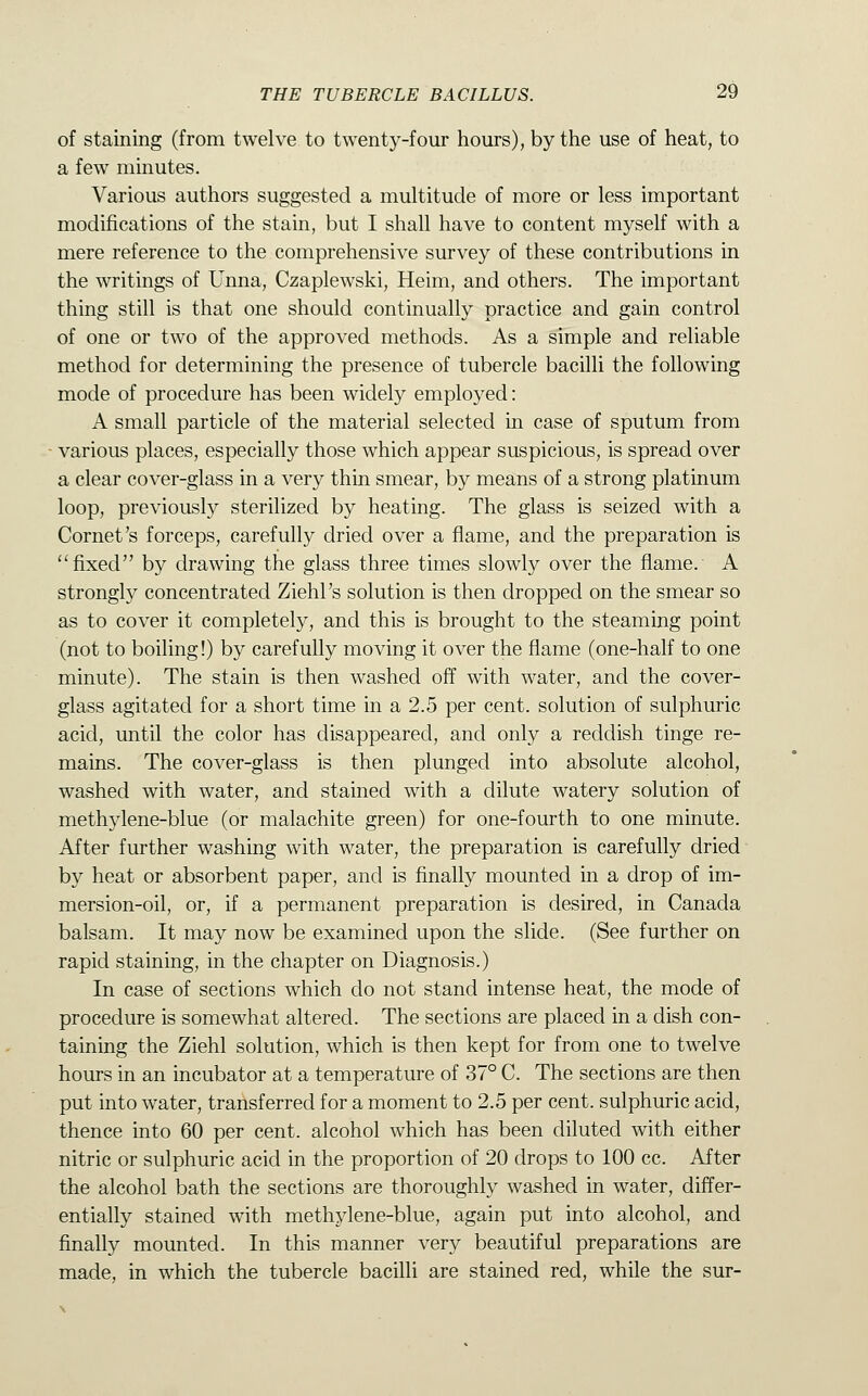 of staining (from twelve to twenty-four hours), by the use of heat, to a few minutes. Various authors suggested a multitude of more or less important modifications of the stain, but I shall have to content myself with a mere reference to the comprehensive survey of these contributions in the writings of Unna, Czaplewski, Heim, and others. The important thing still is that one should continually practice and gain control of one or two of the approved methods. As a simple and reliable method for determining the presence of tubercle bacilli the following mode of procedure has been widely employed: A small particle of the material selected in case of sputum from various places, especially those which appear suspicious, is spread over a clear cover-glass in a very thin smear, by means of a strong platinum loop, previously sterilized by heating. The glass is seized with a Cornet's forceps, carefully dried over a flame, and the preparation is fixed by drawing the glass three times slowly over the flame.' A strongly concentrated Ziehl's solution is then dropped on the smear so as to cover it completely, and this is brought to the steaming point (not to boiling!) by carefully moving it over the flame (one-half to one minute). The stain is then washed off with water, and the cover- glass agitated for a short time in a 2.5 per cent, solution of sulphuric acid, until the color has disappeared, and only a reddish tinge re- mains. The cover-glass is then plunged into absolute alcohol, washed with water, and stained with a dilute watery solution of methylene-blue (or malachite green) for one-fourth to one minute. After further washing with water, the preparation is carefully dried by heat or absorbent paper, and is finally mounted in a drop of im- mersion-oil, or, if a permanent preparation is desired, in Canada balsam. It may now be examined upon the slide. (See further on rapid staining, in the chapter on Diagnosis.) In case of sections which do not stand intense heat, the mode of procedure is somewhat altered. The sections are placed in a dish con- taining the Ziehl solution, which is then kept for from one to twelve hours in an incubator at a temperature of 37° C. The sections are then put into water, transferred for a moment to 2.5 per cent, sulphuric acid, thence into 60 per cent, alcohol which has been diluted with either nitric or sulphuric acid in the proportion of 20 drops to 100 cc. After the alcohol bath the sections are thoroughly washed in water, differ- entially stained with methylene-blue, again put into alcohol, and finally mounted. In this manner very beautiful preparations are made, in which the tubercle bacilli are stained red, while the sur-