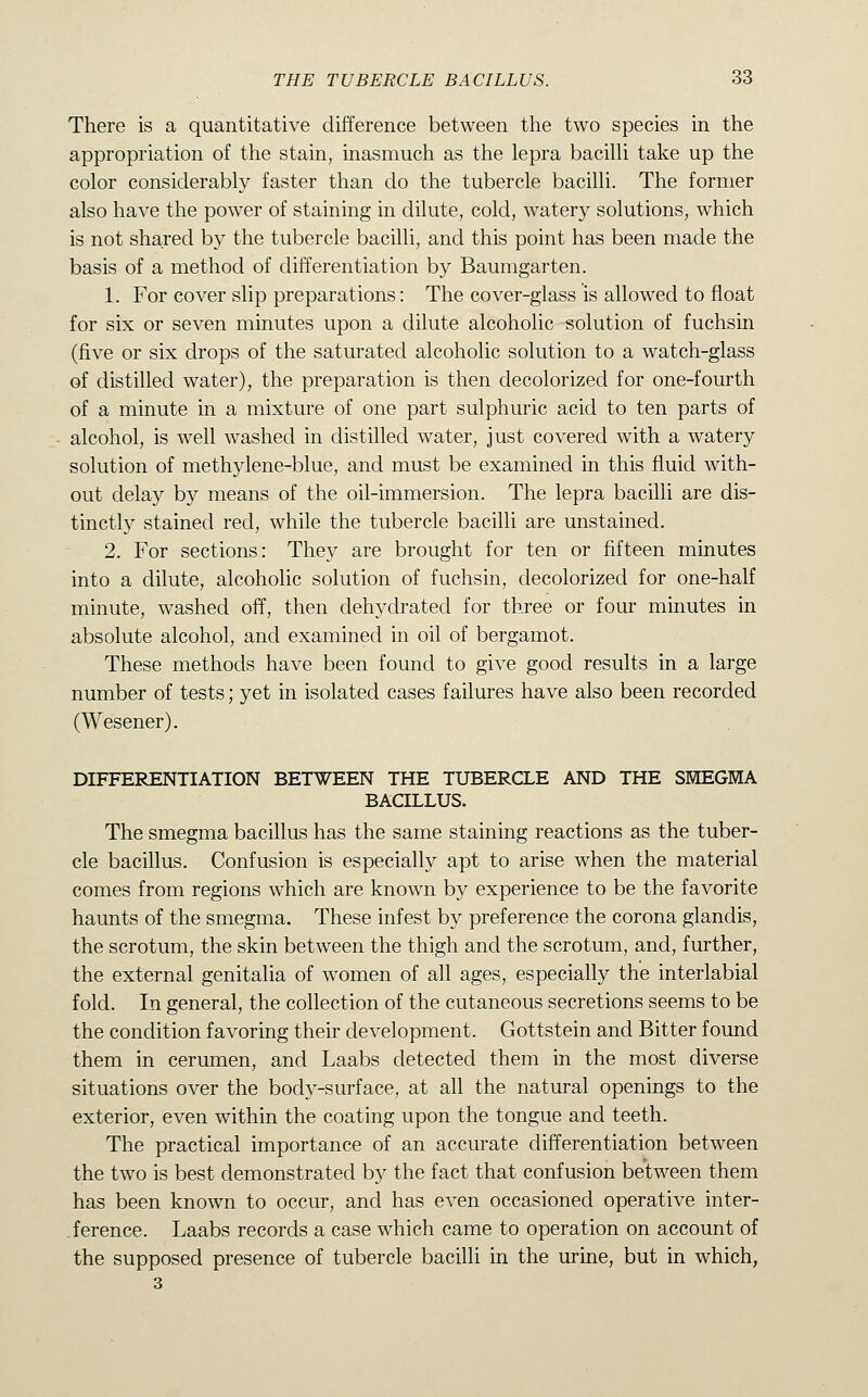 There is a quantitative difference between the two species in the appropriation of the stain, inasmuch as the lepra bacilli take up the color considerably faster than do the tubercle bacilli. The former also have the power of staining in dilute, cold, watery solutions, which is not shared by the tubercle bacilli, and this point has been made the basis of a method of differentiation by Baumgarten. 1. For cover slip preparations: The cover-glass is allowed to float for six or seven minutes upon a dilute alcoholic solution of fuchsin (five or six drops of the saturated alcoholic solution to a watch-glass of distilled water), the preparation is then decolorized for one-fourth of a minute in a mixture of one part sulphuric acid to ten parts of alcohol, is well washed in distilled water, just covered with a watery solution of methylene-blue, and must be examined in this fluid with- out delay by means of the oil-immersion. The lepra bacilli are dis- tinctly stained red, while the tubercle bacilli are unstained. 2. For sections: They are brought for ten or fifteen minutes into a dilute, alcoholic solution of fuchsin, decolorized for one-half minute, washed off, then dehydrated for three or four minutes in absolute alcohol, and examined in oil of bergamot. These methods have been found to give good results in a large number of tests; yet in isolated cases failures have also been recorded (Wesener). DIFFERENTIATION BETWEEN THE TUBERCLE AND THE SMEGMA BACILLUS. The smegma bacillus has the same staining reactions as the tuber- cle bacillus. Confusion is especially apt to arise when the material comes from regions which are known by experience to be the favorite haunts of the smegma. These infest by preference the corona glandis, the scrotum, the skin between the thigh and the scrotum, and, further, the external genitalia of women of all ages, especially the interlabial fold. In general, the collection of the cutaneous secretions seems to be the condition favoring their development. Gottstein and Bitter found them in cerumen, and Laabs detected them in the most diverse situations over the body-surface, at all the natural openings to the exterior, even within the coating upon the tongue and teeth. The practical importance of an accurate differentiation between the two is best demonstrated by the fact that confusion between them has been known to occur, and has even occasioned operative inter- .ference. Laabs records a case which came to operation on account of the supposed presence of tubercle bacilli in the urine, but in which, 3