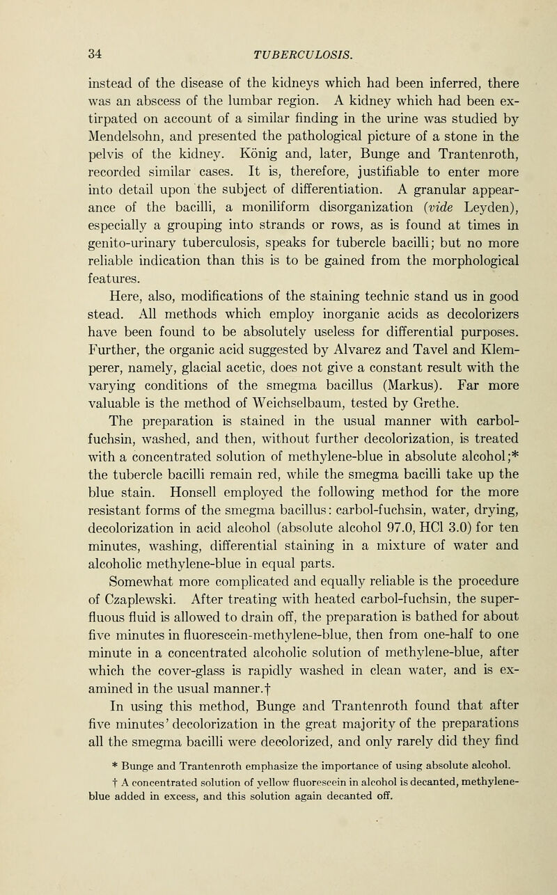 instead of the disease of the kidneys which had been inferred, there was an abscess of the lumbar region. A kidney which had been ex- tirpated on account of a similar finding in the urine was studied by Mendelsohn, and presented the pathological picture of a stone in the pelvis of the kidney. K5nig and, later, Bunge and Trantenroth, recorded similar cases. It is, therefore, justifiable to enter more into detail upon the subject of differentiation. A granular appear- ance of the bacilli, a moniliform disorganization (vide Ley den), especially a grouping into strands or rows, as is found at times in genito-urinary tuberculosis, speaks for tubercle bacilli; but no more reliable indication than this is to be gained from the morphological features. Here, also, modifications of the staining technic stand us in good stead. All methods which employ inorganic acids as decolorizers have been found to be absolutely useless for differential purposes. Further, the organic acid suggested by Alvarez and Tavel and Klem- perer, namely, glacial acetic, does not give a constant result with the varying conditions of the smegma bacillus (Markus). Far more valuable is the method of Weichselbaum, tested by Grethe. The preparation is stained in the usual manner with carbol- fuchsin, washed, and then, without further decolorization, is treated with a concentrated solution of methylene-blue in absolute alcohol;* the tubercle bacilli remain red, while the smegma bacilli take up the blue stain. Honsell employed the following method for the more resistant forms of the smegma bacillus: carbol-fuchsin, water, drying, decolorization in acid alcohol (absolute alcohol 97.0, HCl 3.0) for ten minutes, washing, differential staining in a mixture of water and alcoholic methylene-blue in equal parts. Somewhat more complicated and equally reliable is the procedure of Czaplewski. After treating with heated carbol-fuchsin, the super- fluous fluid is allowed to drain off, the preparation is bathed for about five minutes in fluorescein-methylene-blue, then from one-half to one minute in a concentrated alcoholic solution of methylene-blue, after which the cover-glass is rapidly washed in clean water, and is ex- amined in the usual manner.f In using this method, Bunge and Trantenroth found that after five minutes' decolorization in the great majority of the preparations all the smegma bacilli were decolorized, and only rarely did they find * Bunge and Trantenroth emphasize the importance of using absolute alcohol. t A concentrated solution of yellow fluorescein in alcohol is decanted, methylene- blue added in excess, and this solution again decanted off.