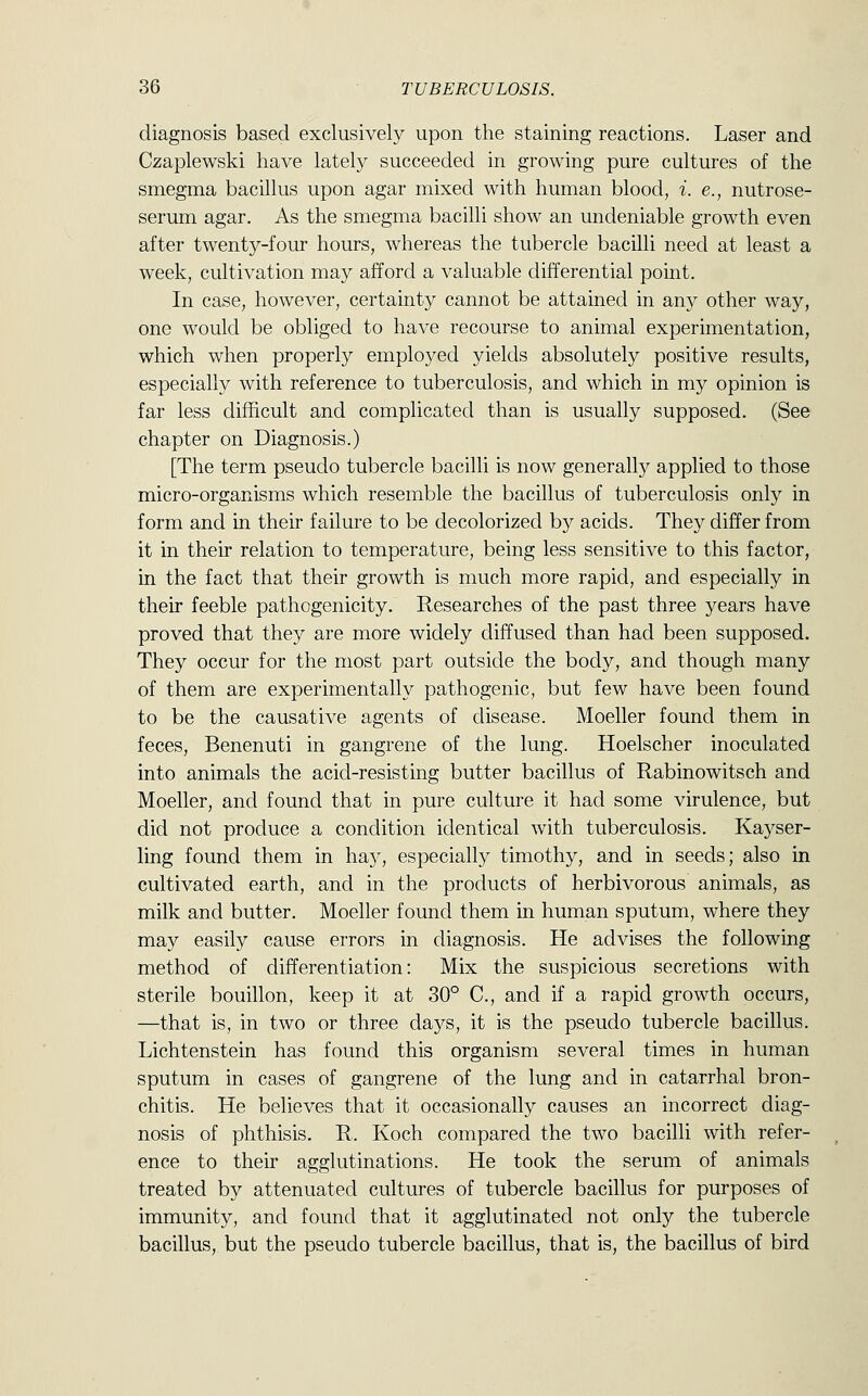 diagnosis based exclusively upon the staining reactions. Laser and Czaplewski have lately succeeded in growing pure cultures of the smegma bacillus upon agar mixed with human blood, i. e., nutrose- serum agar. As the smegma bacilli show an undeniable growth even after twenty-four hours, whereas the tubercle bacilli need at least a week, cultivation may afford a valuable differential point. In case, however, certainty cannot be attained in any other way, one would be obliged to have recourse to animal experimentation, which when properly employed yields absolutely positive results, especially with reference to tuberculosis, and which in my opinion is far less difficult and complicated than is usually supposed. (See chapter on Diagnosis.) [The term pseudo tubercle bacilli is now generally applied to those micro-organisms which resemble the bacillus of tuberculosis only in form and in their failure to be decolorized by acids. They differ from it in their relation to temperature, being less sensitive to this factor, in the fact that their growth is much more rapid, and especially in their feeble pathogenicity. Researches of the past three years have proved that they are more widely diffused than had been supposed. They occur for the most part outside the body, and though many of them are experimentally pathogenic, but few have been found to be the causative agents of disease. Moeller found them in feces, Benenuti in gangrene of the lung. Hoelscher inoculated into animals the acid-resisting butter bacillus of Rabinowitsch and Moeller, and found that in pure culture it had some virulence, but did not produce a condition identical with tuberculosis. Kayser- ling found them in hay, especially timothy, and in seeds; also in cultivated earth, and in the products of herbivorous animals, as milk and butter. Moeller found them in human sputum, where they may easily cause errors in diagnosis. He advises the following method of differentiation: Mix the suspicious secretions with sterile bouillon, keep it at 30° C, and if a rapid growth occurs, —that is, in two or three days, it is the pseudo tubercle bacillus. Lichtenstein has found this organism several times in human sputum in cases of gangrene of the lung and in catarrhal bron- chitis. He believes that it occasionally causes an incorrect diag- nosis of phthisis. R. Koch compared the two bacilli with refer- ence to their agglutinations. He took the serum of animals treated by attenuated cultures of tubercle bacillus for purposes of immunity, and found that it agglutinated not only the tubercle bacillus, but the pseudo tubercle bacillus, that is, the bacillus of bird