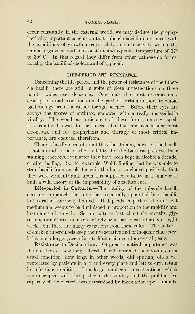 occur constantly, in the external world, we may deduce the prophy- lactically important conclusion that tubercle bacilli do not meet with the conditions of growth except solely and exclusively within the animal organism, with its constant and equable temperature of 37° to 39° C. In this regard they differ from other pathogenic forms, notably the bacilli of cholera and of typhoid. LIFE-PERIOD AND RESISTANCE. Concerning the life-period and the power of resistance of the tuber- cle bacilli, there are still, in spite of close investigations on these points, widespread delusions. One finds the most extraordinary descriptions and assertions on the part of certain authors to whom bacteriology seems a rather foreign science. Before their eyes are always the spores of anthrax, endowed with a really unassailable vitality. The wondrous resistance of these forms, once grasped, is attributed likewise to the tubercle bacillus, and conclusions most erroneous, and for prophylaxis and therapy of most critical im- portance, are deduced therefrom. There is hardly need of proof that the staining power of the bacilli is not an indication of their vitality, for the bacteria preserve their staining reactions, even after they have been kept in alcohol a decade, or after boiling. So, for example, Wolff, finding that he was able to stain bacilli from an old focus in the lung, concluded positively that they were virulent; and, upon this supposed vitality in a single case built a wild theory of the impossibility of absolute cure. Life-period in Cultures.—The vitality of the tubercle bacilli does not approach that of other, especially spore-building, bacilli, but is rather narrowly limited. It depends in part on the nutrient medium and seems to be diminished in proportion to the rapidity and luxuriance of growth. Serum cultures last about six months, gly- cerin-agar cultures are often entirely or in part dead after six or eight weeks, but there are many variations from these rules. The cultures of chicken tuberculosis keep their vegetative and pathogenic character- istics much longer; according to Maffucci, even for several years. Resistance to Desiccation.—Of great practical importance was the question of how long tubercle bacilli retained their vitality in a dried condition; how long, in other words, did sputum, often ex- pectorated by patients in any and every place and left to dry, retain its infectious qualities. In a large number of investigations, which were occupied with this problem, the vitality and the proliferative capacity of the bacteria was determined by inoculation upon animals.