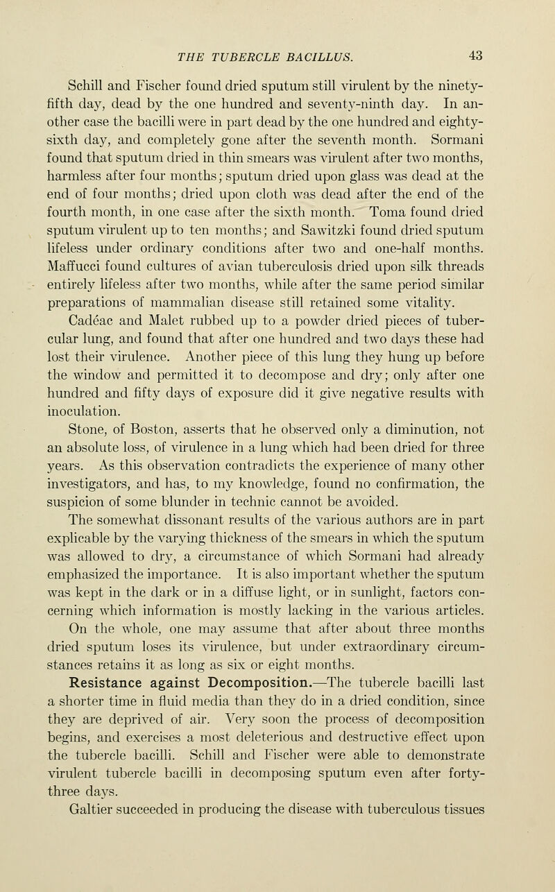 Schill and Fischer found dried sputum still virulent by the ninety- fifth daj'', dead by the one hundred and seventy-ninth day. In an- other case the bacilli were in part dead by the one hundred and eighty- sixth day, and completely gone after the seventh month. Sormani found that sputum dried in thin smears was virulent after two months, harmless after four months; sputum dried upon glass was dead at the end of four months; dried upon cloth was dead after the end of the fourth month, in one case after the sixth month. Toma found dried sputum virulent up to ten months; and Sawitzki found dried sputum lifeless under ordinary conditions after two and one-half months. Maffucci found cultures of avian tuberculosis dried upon silk threads entirely lifeless after two months, while after the same period similar preparations of mammalian disease still retained some vitality. Cadeac and Malet rubbed up to a powder dried pieces of tuber- cular lung, and found that after one hundred and two days these had lost their virulence. Another piece of this lung they hung up before the window and permitted it to decompose and dry; only after one hundred and fifty days of exposure did it give negative results with inoculation. Stone, of Boston, asserts that he observed only a diminution, not an absolute loss, of virulence in a lung which had been dried for three years. As this observation contradicts the experience of many other investigators, and has, to my knowledge, found no confirmation, the suspicion of some blunder in technic cannot be avoided. The somewhat dissonant results of the various authors are in part explicable by the varying thickness of the smears in which the sputum was allowed to dry, a circumstance of which Sormani had already emphasized the importance. It is also important whether the sputum was kept in the dark or in a diffuse light, or in sunlight, factors con- cerning which information is mostly lacking in the various articles. On the whole, one may assume that after about three months dried sputum loses its virulence, but under extraordinary circum- stances retains it as long as six or eight months. Resistance against Decomposition.—The tubercle bacilli last a shorter time in fluid media than they do in a dried condition, since they are deprived of air. Very soon the process of decomposition begins, and exercises a most deleterious and destructive effect upon the tubercle bacilli. Schill and Fischer were able to demonstrate virulent tubercle bacilli in decomposing sputum even after forty- three days. Galtier succeeded in producing the disease with tuberculous tissues