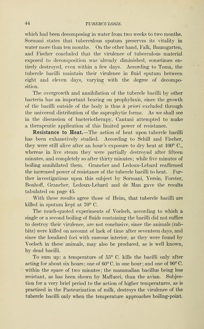 which had been decomposing in water from two weeks to two months. Sormani states that tuberculous sputum preserves its vitality in water more than ten months. On the other hand, Falk, Baumgarten, and Fischer concluded that the virulence of tuberculous material exposed to decomposition was already diminished, sometimes en- tirely destroyed, even within a few days. According to Toma, the tubercle bacilli maintain their virulence in fluid sputum between eight and eleven days, varying with the degree of decompo- sition. The overgrowth and annihilation of the tubercle bacilli by other bacteria has an important bearing on prophylaxis, since the growth of the bacilli outside of the body is thus a priori excluded through the universal distribution of the saprophytic forms. As we shall see in the discussion of bacteriotherapy, Cantani attempted to make a therapeutic application of this limited power of resistance. Resistance to Heat.—The action of heat upon tubercle bacilli has been exhaustively studied. According to Schill and Fischer, they were still alive after an hour's exposure to dry heat at 100° C, whereas in live steam they were partially destroyed after fifteen minutes, and completely so after thirty minutes; while five minutes of boiling annihilated them. Grancher and Ledoux-Lebard reaffirmed the increased power of resistance of the tubercle bacilli to heat. Fur- ther investigations upon this subject by Sormani, Yersin, Forster, Bonhoff, Grancher, Ledoux-Lebard and de Man gave the results tabulated on page 45. With these results agree those of Heim, that tubercle bacilli are killed in sputum kept at 70° C. The much-quoted experiments of Voelsch, according to which a single or a second boiling of fluids containing the bacilli did not suffice to destroy their virulence, are not conclusive, since the animals (rab- bits) were killed on account of lack of time after seventeen days, and since the localized foci with caseous interior, as they were found by Voelsch in these animals, may also be produced, as is well known, by dead bacilli. To sum up: a temperature of 55° C. kills the bacilli only after acting for about six hours; one of 60°C. in one hour; and one of 90°C. within the space of two minutes; the mammalian bacillus being less resistant, as has been shown by Maffucci, than the avian. Subjec- tion for a very brief period to the action of higher temperatures, as is practised in the Pasteurization of milk, destroys the virulence of the tubercle bacilli only when the temperature approaches boiling-point.