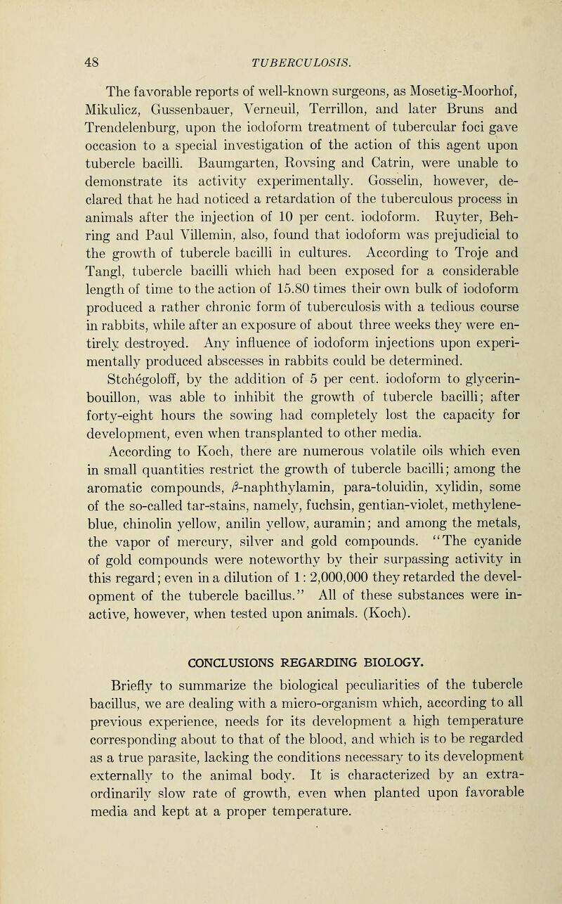 The favorable reports of well-known surgeons, as Mosetig-Moorhof, Mikulicz, Gussenbauer, Verneuil, Terrillon, and later Bruns and Trendelenburg, upon the iodoform treatment of tubercular foci gave occasion to a special investigation of the action of this agent upon tubercle bacilli. Baumgarten, Rovsing and Catrin, were unable to demonstrate its activity experimentally. Gosselin, however, de- clared that he had noticed a retardation of the tuberculous process in animals after the injection of 10 per cent, iodoform. Ruyter, Beh- ring and Paul Villemin, also, found that iodoform was prejudicial to the growth of tubercle bacilli in cultures. According to Troje and Tangl, tubercle bacilli which had been exposed for a considerable length of time to the action of 15.80 times their own bulk of iodoform produced a rather chronic form of tuberculosis with a tedious course in rabbits, while after an exposure of about three weeks they were en- tirely destroyed. Any influence of iodoform injections upon experi- mentally produced abscesses in rabbits could be determined. Stchegoloff, by the addition of 5 per cent, iodoform to glycerin- bouillon, was able to inhibit the growth of tubercle bacilli; after forty-eight hours the sowing had completely lost the capacity for development, even when transplanted to other media. According to Koch, there are numerous volatile oils which even in small quantities restrict the growth of tubercle bacilli; among the aromatic compounds, /5-naphthylamin, para-toluidin, xylidin, some of the so-called tar-stains, namely, fuchsin, gentian-violet, methylene- blue, chinolin yellow, anilin yellow, auramin; and among the metals, the vapor of mercury, silver and gold compounds. The cyanide of gold compounds were noteworthy by their surpassing activity in this regard; even in a dilution of 1: 2,000,000 they retarded the devel- opment of the tubercle bacillus. All of these substances were in- active, however, when tested upon animals. (Koch). CONCLUSIONS REGARDING BIOLOGY. Briefly to summarize the biological peculiarities of the tubercle bacillus, we are dealing with a micro-organism which, according to all previous experience, needs for its development a high temperature corresponding about to that of the blood, and which is to be regarded as a true parasite, lacking the conditions necessary to its development externally to the animal body. It is characterized by an extra- ordinarily slow rate of growth, even when planted upon favorable media and kept at a proper temperature.