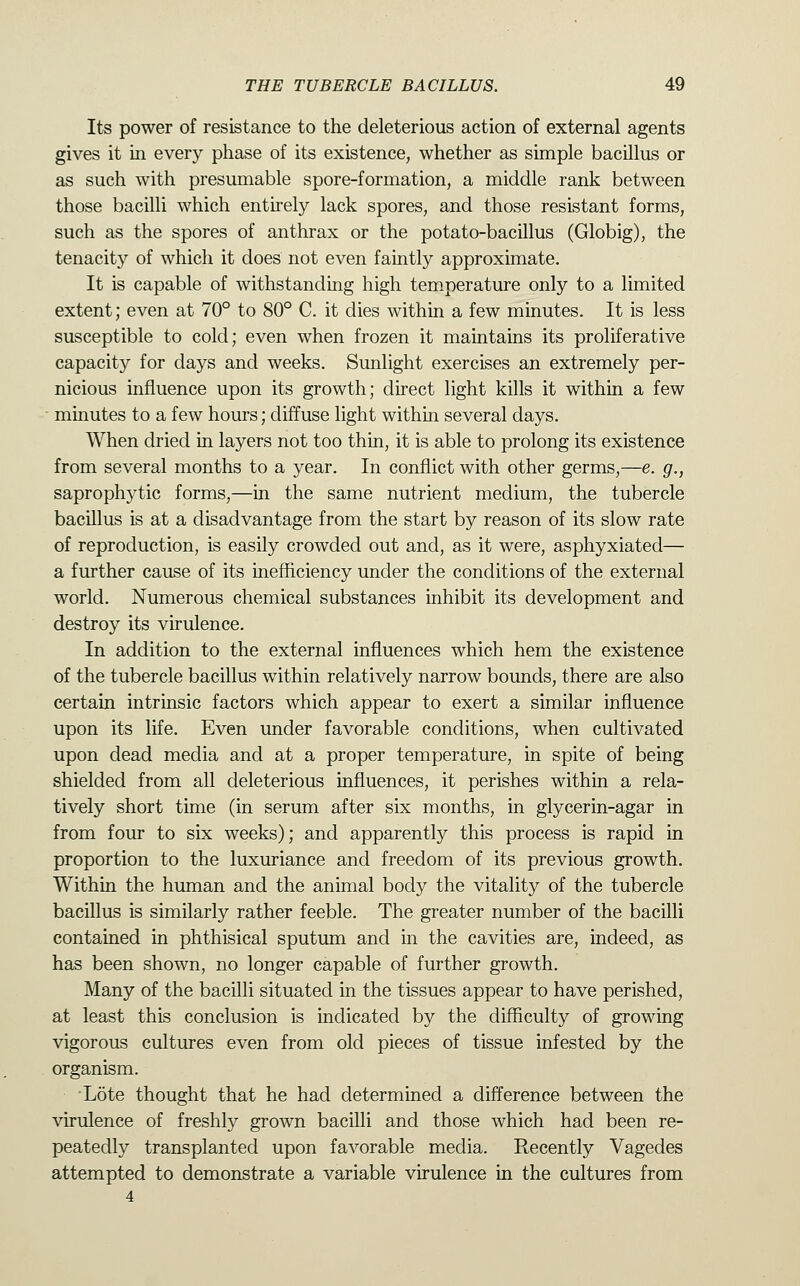 Its power of resistance to the deleterious action of external agents gives it in every phase of its existence, whether as simple bacillus or as such with presumable spore-formation, a middle rank between those bacilli which entirely lack spores, and those resistant forms, such as the spores of anthrax or the potato-bacillus (Globig), the tenacity of which it does not even faintly approximate. It is capable of withstanding high temperature only to a limited extent; even at 70° to 80° C. it dies within a few minutes. It is less susceptible to cold; even when frozen it maintains its proliferative capacity for days and weeks. Sunlight exercises an extremely per- nicious influence upon its growth; direct light kills it within a few minutes to a few hours; diffuse light within several days. When dried in layers not too thin, it is able to prolong its existence from several months to a year. In conflict with other germs,—e. g., saprophytic forms,—in the same nutrient medium, the tubercle bacillus is at a disadvantage from the start by reason of its slow rate of reproduction, is easily crowded out and, as it were, asphyxiated— a further cause of its inefficiency under the conditions of the external world. Numerous chemical substances inhibit its development and destroy its virulence. In addition to the external influences which hem the existence of the tubercle bacillus within relatively narrow bounds, there are also certain intrinsic factors which appear to exert a similar influence upon its life. Even under favorable conditions, when cultivated upon dead media and at a proper temperature, in spite of being shielded from all deleterious influences, it perishes within a rela- tively short time (in serum after six months, in glycerin-agar in from four to six weeks); and apparently this process is rapid in proportion to the luxuriance and freedom of its previous growth. Within the human and the animal body the vitality of the tubercle bacillus is similarly rather feeble. The greater number of the bacilli contained in phthisical sputum and in the cavities are, indeed, as has been shown, no longer capable of further growth. Many of the bacilli situated in the tissues appear to have perished, at least this conclusion is indicated by the difficulty of growing vigorous cultures even from old pieces of tissue infested by the organism. •Lote thought that he had determined a difference between the virulence of freshly grown bacilli and those which had been re- peatedly transplanted upon favorable media. Recently Vagedes attempted to demonstrate a variable virulence in the cultures from 4