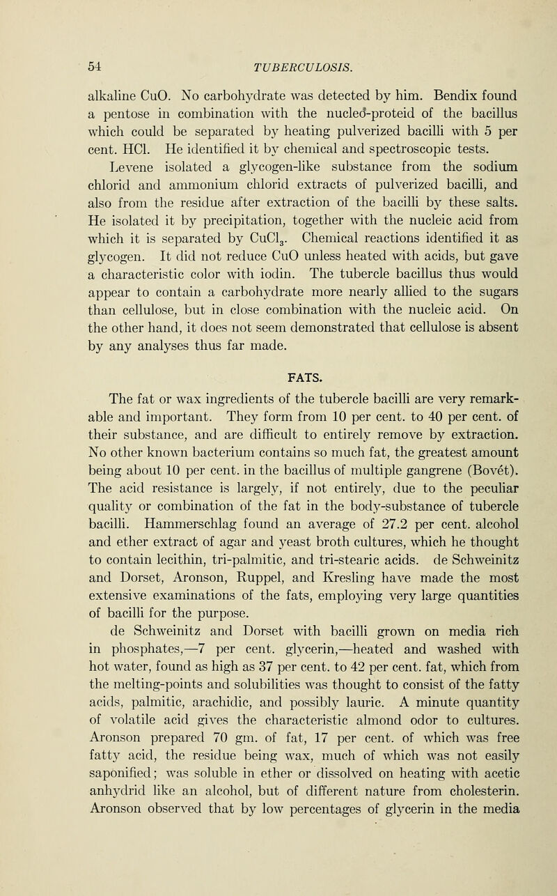 alkaline CuO. No carbohydrate was detected by him. Bendix found a pentose in combination with the nucled-proteid of the bacillus which could be separated by heating pulverized bacilli with 5 per cent. HCl. He identified it by chemical and spectroscopic tests. Levene isolated a glycogen-like substance from the sodium chlorid and ammonium chlorid extracts of pulverized bacilli, and also from the residue after extraction of the bacilli by these salts. He isolated it by precipitation, together with the nucleic acid from which it is separated by CuClg. Chemical reactions identified it as glycogen. It did not reduce CuO unless heated with acids, but gave a characteristic color with iodin. The tubercle bacillus thus would appear to contain a carbohydrate more nearly allied to the sugars than cellulose, but in close combination with the nucleic acid. On the other hand, it does not seem demonstrated that cellulose is absent by any analyses thus far made. FATS. The fat or wax ingredients of the tubercle bacilli are very remark- able and important. They form from 10 per cent, to 40 per cent, of their substance, and are difficult to entirely remove by extraction. No other known bacterium contains so much fat, the greatest amount being about 10 per cent, in the bacillus of multiple gangrene (Bovet). The acid resistance is largely, if not entirely, due to the pecuhar quality or combination of the fat in the body-substance of tubercle bacilli. Hammerschlag found an average of 27.2 per cent, alcohol and ether extract of agar and yeast broth cultures, which he thought to contain lecithin, tri-palmitic, and tri-stearic acids, de Schweinitz and Dorset, Aronson, Ruppel, and Kresling have made the most extensive examinations of the fats, employing very large quantities of bacilli for the purpose. de Schweinitz and Dorset with bacilli grown on media rich in phosphates,—7 per cent, glycerin,—heated and washed with hot water, found as high as 37 per cent, to 42 per cent, fat, which from the melting-points and solubilities was thought to consist of the fatty acids, palmitic, arachidic, and possibly lauric. A minute quantity of volatile acid gives the characteristic almond odor to cultures. Aronson prepared 70 gm. of fat, 17 per cent, of which was free fatty acid, the residue being wax, much of which was not easily saponified; was soluble in ether or dissolved on heating with acetic anhydrid like an alcohol, but of different nature from cholesterin. Aronson observed that by low percentages of glycerin in the media