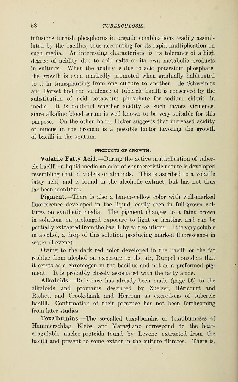 infusions furnish phosphorus in organic combinations readily assimi- lated by the bacillus, thus accounting for its rapid multiplication on such media. An interesting characteristic is its tolerance of a high degree of acidity due to acid salts or its own metabolic products in cultures. When the acidity is due to acid potassium phosphate, the growth is even markedly promoted when gradually habituated to it in transplanting from one culture to another, de Schweinitz and Dorset find the virulence of tubercle bacilli is conserved by the substitution of acid potassium phosphate for sodium chlorid in media. It is doubtful whether acidity as such favors virulence, since alkaline blood-serum is well known to be very suitable for this purpose. On the other hand, Ficker suggests that increased acidity of mucus in the bronchi is a possible factor favoring the growth of bacilli in the sputum. PRODUCTS OF GROWTH. Volatile Fatty Acid.—During the active multiplication of tuber- cle bacilli on liquid media an odor of characteristic nature is developed resembling that of violets or almonds. This is ascribed to a volatile fatty acid, and is found in the alcoholic extract, but has not thus far been identified. Pigment.—^There is also a lemon-yellow color with well-marked fluorescence developed in the liquid, easily seen in full-grown cul- tures on synthetic media. The pigment changes to a faint brown in solutions on prolonged exposure to light or heating, and can be partially extracted from the bacilli by salt solutions. It is very soluble in alcohol, a drop of this solution producing marked fluorescence in water (Levene). Owing to the dark red color developed in the bacilli or the fat residue from alcohol on exposure to the air, Ruppel considers that it exists as a chromogen in the bacillus and not as a preformed pig- ment. It is probably closely associated with the fatty acids. Alkaloids.—Reference has already been made (page 56) to the alkaloids and ptomains described by Zuelzer, Hericourt and Richet, and Crookshank and Herroun as excretions of tubercle bacilli. Confirmation of their presence has not been forthcoming from later studies. Toxalbumins.—^The so-called toxalbumins or toxalbumoses of Hammerschlag, Klebs, and Maragliano correspond to the heat- coagulable nucleo-proteids found by Levene extracted from the bacilli and present to some extent in the culture filtrates. There is.